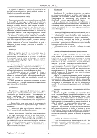 APOSTILAS OPÇÃO
Noções de Arquivologia 9
O objetivo da indexação é ampliar as possibilidades de
busca e facilitar a recuperação dos documentos, podendo ser
feita de forma manual ou automática.
Atribuição de restrição de acesso
Os documentos também devem ser analisados com relação
às precauções de segurança, ou seja, se são considerados
ostensivos ou sigilosos. No caso dos documentos sigilosos, a
legislação estabelece diferentes graus a serem atribuídos a
cada documento. Os documentos que dizem respeito à
segurança da sociedade e do Estado, bem como aqueles
necessários ao resguardo da inviolabilidade da intimidade, da
vida privada, da honra e da imagem das pessoas estarão
sujeitos às restrições de acesso, conforme legislação em vigor.
A atribuição de restrições deve ser feita no momento da
captura, com base no esquema de classificação de segurança e
sigilo elaborado pelo órgão ou entidade e envolve os seguintes
passos: identificar a ação ou atividade que o documento
registra; identificar a unidade administrativa à qual o
documento pertence; verificar a precaução de segurança e o
grau de sigilo;
Eliminação
Eliminar significa destruir os documentos que, na
avaliação, foram considerados sem valor para a guarda
permanente. A eliminação deve ser precedida da elaboração
de listagem, do edital de ciência de eliminação e do termo de
eliminação, segundo a legislação vigente e deve obedecer aos
seguintes princípios:
- A eliminação deverá sempre ser autorizada pela
autoridade arquivística na sua esfera de competência;
- Os documentos arquivísticos que estiverem pendentes,
sob litígio ou investigação, não poderão ser destruídos;
- A eliminação deverá ser realizada de forma a
impossibilitar a recuperação posterior de qualquer
informação confidencial contida nos documentos eliminados,
como por exemplo dados de identificação pessoal ou
assinatura.
- Todas as cópias dos documentos eliminados, incluindo
cópias de segurança e cópias de preservação, independente do
suporte, deverão ser destruídas.
Transferência
Transferência é a passagem de documentos do arquivo
corrente para o arquivo intermediário, onde aguardarão o
cumprimento dos prazos de guarda e a destinação final. Ao
serem transferidos, os documentos deverão ser
acompanhados de listagem de transferência. A transferência
pode ser realizada de diferentes formas, como se segue abaixo:
- Transferência para uma área de armazenamento
apropriada sob controle do órgão ou entidade que produziu o
documento;
- Transferência para uma instituição arquivística, que
ficará responsável pela custódia do documento.
Quando os documentos transferidos ficam sob a custódia
de um órgão ou entidade diferente da que os produziu, a
organização responsável pela custódia tem a obrigação de
mantê-los e gerenciá-los de forma adequada, garantindo sua
destinação final, preservação e acesso. Todas essas obrigações
devem estar formalizadas em um contrato firmado entre o
órgão ou entidade que produziu os documentos e o
responsável pela sua custódia.
Recolhimento
Recolhimento é a entrada de documentos em arquivos
permanentes de acordo com a jurisdição arquivística a que
pertencem. Os documentos a serem recolhidos devem ser
acompanhados de instrumentos que permitam sua
identificação e controle, segundo a legislação vigente.
Os procedimentos de transferência e recolhimento de
arquivos digitais para instituição arquivística que implicam na
transposição desses documentos de um SIGAD para outro
sistema informatizado deverão adotar algumas providências
no que diz respeito a:
- Compatibilidade de suporte e formato, de acordo com as
normas previstas pela instituição arquivística recebedora;
- Documentação técnica necessária para interpretar o
documento digital (processamento e estrutura dos dados);
- Instrumento descritivo que inclua os metadados
atribuídos aos documentos digitais e informações que
possibilitem a presunção de autenticidade dos documentos
recolhidos à instituição arquivística;
- Informações sobre as migrações realizadas no órgão
produtor.
Pesquisa, localização e apresentação dos documentos
O sistema de gestão arquivística de documentos deve
prever funções de recuperação e acesso aos documentos
arquivísticos e às informações neles contidas, de forma a
satisfazer a condução das atividades e os requisitos relativos à
transparência do órgão ou entidade. A recuperação inclui a
pesquisa, a localização e a apresentação dos documentos.
Em um SIGAD a apresentação dos documentos consiste em
exibi-los em tela ou em imprimi-los; pode também implicar na
leitura de dados de áudio ou de vídeo. No âmbito do sistema
de gestão arquivística de documentos, a pesquisa é feita por
meio de instrumentos de busca tais como guias, inventários,
catálogos, repertórios e índices.
Já em um SIGAD a pesquisa é feita por meio de parâmetros
pré - definidos, selecionados dentre as informações coletadas
no momento do registro do documento e dentre os metadados
a ele associados. Todos os recursos de pesquisa, localização e
apresentação de documentos têm que ser submetidos a
controles de acesso e segurança, os quais serão especificados
a seguir.
Segurança: controle de acesso, trilhas de auditoria e cópias
de segurança
O sistema de gestão arquivística de documentos deve
prever controles de acesso e procedimentos de segurança que
garantam a integridade dos documentos. Dentre esses
procedimento, pode-se destacar o uso de controles técnicos e
programáticos, diferenciando tipos de documentos, perfis de
usuários e característica de acesso aos dados, manutenção de
trilhas de auditoria e de rotinas de cópias de segurança.
Além disso, também devem ser levadas em conta
exigências e procedimentos de segurança da infraestrutura
das instalações. Controle de acesso O sistema de gestão
arquivística de documentos precisa limitar ou autorizar o
acesso a documentos, por usuário e/ou grupos de usuários. O
controle de acesso deve garantir, no mínimo, as seguintes
funções:
- Restrição de acesso aos documentos;
- Exibição dos documentos, criptografados ou não, e dos
metadados somente aos usuários autorizados;
- Uso e intervenção nos documentos somente pelos
usuários autorizados.
 