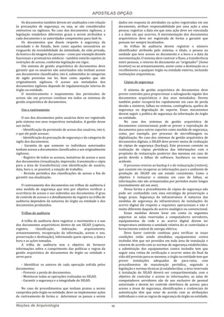 APOSTILAS OPÇÃO
Noções de Arquivologia 10
Os documentos também devem ser analisados com relação
às precauções de segurança, ou seja, se são considerados
ostensivos ou sigilosos. No caso dos documentos sigilosos, a
legislação estabelece diferentes graus a serem atribuídos a
cada documento e as autoridades competentes para fazê-lo.
Os documentos que dizem respeito à segurança da
sociedade e do Estado, bem como aqueles necessários ao
resguardo da inviolabilidade da intimidade, da vida privada,
da honra e da imagem das pessoas – como por exemplo dossiês
funcionais e prontuários médicos - também estarão sujeitos às
restrições de acesso, conforme legislação em vigor.
Um sistema de gestão arquivística de documentos deve
garantir que os usuários não autorizados não tenham acesso
aos documentos classificados, isto é, submetidos às categorias
de sigilo previstas em lei, bem como aqueles que são
originalmente sigilosos. O acesso aos metadados dos
documentos sigilosos depende de regulamentação interna do
órgão ou entidade.
O monitoramento e mapeamento das permissões de
acesso são um processo contínuo em todos os sistemas de
gestão arquivística de documentos.
Uso e rastreamento
O uso dos documentos pelos usuários deve ser registrado
pelo sistema nos seus respectivos metadados. A gestão desse
uso inclui:
- Identificação da permissão de acesso dos usuários, isto é,
o que ele pode acessar;
- Identificação da precaução de segurança e da categoria de
sigilo dos documentos;
- Garantia de que somente os indivíduos autorizados
tenham acesso a documentos classificados e aos originalmente
sigilosos;
- Registro de todos os acessos, tentativas de acesso e usos
dos documentos (visualização, impressão, transmissão e cópia
para a área de transferência) com identificação de usuário,
data, hora e, se possível, a estação de trabalho;
- Revisão periódica das classificações de acesso a fim de
garantir sua atualização.
O rastreamento dos documentos em trilhas de auditoria é
uma medida de segurança que tem por objetivo verificar a
ocorrência de acesso e uso indevidos aos documentos. O grau
de controle de acesso e o detalhamento do registro na trilha de
auditoria dependem da natureza do órgão ou entidade e dos
documentos produzidos.
Trilhas de auditoria
A trilha de auditoria deve registrar o movimento e o uso
dos documentos arquivísticos dentro de um SIGAD (captura,
registro, classificação, indexação, arquivamento,
armazenamento, recuperação da informação, acesso e uso,
preservação e destinação), informando quem operou, a data e
hora e as ações tomadas.
A trilha de auditoria tem o objetivo de fornecer
informações sobre o cumprimento das políticas e regras da
gestão arquivística de documentos do órgão ou entidade e
serve para:
- Identificar os autores de cada operação sofrida pelos
documentos;
- Prevenir a perda de documentos;
- Monitorar todas as operações realizadas no SIGAD.
- Garantir a segurança e a integridade do SIGAD.
No caso de procedimentos que tenham prazos a serem
cumpridos pelo órgão ou entidade, deve-se implementar ações
de rastreamento de forma a: determinar os passos a serem
dados em resposta às atividades ou ações registradas em um
documento; atribuir responsabilidade por uma ação a uma
pessoa; registrar a data em que uma ação deve ser executada
e a data em que ocorreu. A movimentação dos documentos
arquivísticos deve ser registrada de forma a garantir que
possam ser sempre localizados.
As trilhas de auditoria devem registrar o número
identificador atribuído pelo sistema, o título, a pessoa ou
unidade que teve acesso ao documento e a hora e a data da
movimentação. O sistema deve rastrear o fluxo, a transferência
entre pessoas, o retorno do documento ao “originador” (home
location) ou ao armazenamento, assim como a destinação ou o
recolhimento a qualquer órgão ou entidade externo, incluindo
instituições arquivísticas.
Cópias de segurança
O sistema de gestão arquivística de documentos deve
prever controles para proporcionar a salvaguarda regular dos
documentos arquivísticos e dos seus metadados. Devem
também poder recuperá-los rapidamente em caso de perda
devido a sinistros, falhas no sistema, contingência, quebra de
segurança ou degradação do suporte. Esses mecanismos
devem seguir a política de segurança da informação do órgão
ou entidade.
No caso dos sistemas de gestão arquivística de
documentos convencionais pode-se prever a reprodução de
documentos para outros suportes como medida de segurança,
como, por exemplo, por processo de microfilmagem ou
digitalização. No caso dos sistemas de gestão arquivística de
documentos digitais, o SIGAD deve prover meios de realização
de cópias de segurança (backup). Este processo consiste na
realização de cópias periódicas das informações com o
propósito de restauração posterior das mesmas em caso de
perda devido a falhas de software, hardware ou mesmo
acidente.
O processo reverso ao backup é o de restauração (restore),
que consiste em recuperar as informações para o ambiente de
produção do SIGAD em um estado consistente. Como o
objetivo é restaurar o sistema em caso de falhas, as
informações não são armazenadas por períodos muito longos
(normalmente até um ano).
Dessa forma o procedimento de cópias de segurança não
pode ser confundido com uma estratégia de preservação a
longo prazo. Segurança da infraestrutura A natureza das
medidas de segurança da infraestrutura de instalações do
acervo digital diz respeito a requisitos operacionais e não é
muito diferente daquela do acervo analógico ou convencional.
Essas medidas devem levar em conta os seguintes
aspectos: as salas reservadas a computadores servidores,
equipamentos de rede e ao acervo digital devem ter
temperatura ambiente e umidade relativa do ar controladas e
fornecimento estável de energia elétrica.
Deve haver controle contínuo para verificar se essas
condições estão sendo atendidas; equipamentos contra
incêndio têm que ser providos em toda área de instalação e
estarem de acordo com as normas de segurança estabelecidas;
a substituição dos equipamentos contra incêndio tem que
seguir uma rotina de verificação e ocorrer antes do final da
vida útil prevista para os mesmos; o órgão ou entidade tem que
prever instalações adequadas de para-raios, com
procedimentos de manutenção periódica, seguindo a
legislação e normas técnicas já estabelecidas; a área reservada
à instalação do SIGAD deverá ser compartimentada, com o
objetivo de controlar o acesso às informações; as salas de
computadores servidores são de uso exclusivo de pessoal
autorizado e devem ter controle eletrônico de acesso; para
acesso a áreas de segurança, identificações e credenciais de
autenticação têm que estar de acordo com as atribuições
individuais e com as regras de segurança do órgão ou entidade.
 