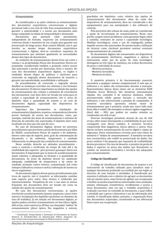 APOSTILAS OPÇÃO
Noções de Arquivologia 11
Armazenamento
As considerações e as ações relativas ao armazenamento
dos documentos arquivísticos convencionais e digitais
permeiam todo o seu ciclo de vida. Esse armazenamento deve
garantir a autenticidade e o acesso aos documentos pelo
tempo estipulado na tabela de temporalidade e destinação.
Documentos que possuem valor permanente,
independente do formato, requerem um armazenamento
criterioso desde o momento da sua criação para garantir sua
preservação de longo prazo. Num cenário híbrido, isto é, que
envolve ao mesmo tempo documentos arquivísticos
convencionais e digitais, deve-se considerar requisitos de
armazenamento que atendam igualmente às necessidades
desses dois tipos de documentos.
As condições de armazenamento devem levar em conta o
volume e as propriedades físicas dos documentos. Devem ser
projetadas considerando também a proteção contra acesso
não autorizado e perdas por destruição, furto e sinistro. No
caso dos documentos arquivísticos digitais, os órgãos e
entidades devem dispor de políticas e diretrizes para
conversão ou migração desses documentos de maneira a
garantir sua autenticidade, acessibilidade e utilização.
Os procedimentos de conversão e migração devem
detalhar as mudanças ocorridas nos sistemas e nos formatos
dos documentos. Os fatores importantes na seleção das opções
de armazenamento são: volume e estimativa de crescimento
dos documentos: esse fator deve ser levado em conta para se
avaliar a capacidade de armazenamento, isto é, áreas de
depósito, tipos e quantidade de estante e, no caso de
documentos digitais, capacidade dos dispositivos de
armazenamento;
Segurança dos documentos: as instalações de
armazenamento (depósitos, arquivos, computadores) deverão
prever limitação de acesso aos documentos, como, por
exemplo, controle das áreas de armazenamento e sistemas de
detecção de entradas não autorizadas. O depósito deve estar
localizado em área que não seja de risco.
No caso de documentos digitais, devem ser previstos
procedimentos que previnam a perda de documentos por falha
do SIGAD; características físicas do suporte e do ambiente:
fatores como tipo de suporte, peso, grau de contaminação do
documento e do ambiente, temperatura e umidade
influenciarão na adequação das condições de armazenamento.
Nesse sentido, deverão ser adotados procedimentos -
como o controle e verificação do tempo de vida útil e da
estabilidade dos suportes - para prevenir quaisquer danos aos
documentos. É importante que os meios de acondicionamento
sejam robustos e adequados ao formato e à quantidade de
documentos. As áreas de depósito devem ter amplitude
adequada, estabilidade de temperatura e de níveis de
umidade, proteção contra sinistro, contaminação (tal como
isótopos radioativos, toxinas e mofo) e infestação de insetos ou
micro-organismos.
Os documentos digitais devem passar periodicamente pela
troca de suporte, isto é, transferir as informações contidas
num suporte para outro. Essa técnica é conhecida por
rejuvenescimento. Frequência de uso: o uso mais ou menos
frequente dos documentos deve ser levado em conta na
seleção das opções de armazenamento.
No caso dos documentos convencionais, as opções
envolverão acondicionamento (pastas suspensas, caixas entre
outros) e localização dos depósitos (próximos ou distantes da
área de trabalho). Já em relação aos documentos digitais, as
opções podem envolver armazenamento on-line (disco rígido,
disk arrays, entre outros) ou off-line, nas chamadas “mídias” de
armazenamento (disco óptico, fita magnética e outros),
5 Classificação, Temporalidade e Destinação de Documentos de Arquivo
Relativos às Atividades-Meio da Administração Pública. Disponível em:
http://www.conarq.arquivonacional.gov.br/Media/resolucao_14.pdf.
guardadas em depósitos; custo relativo das opções de
armazenamento dos documentos: além do custo dos
dispositivos de armazenamento, deve ser considerado o dos
equipamentos para sua manipulação e dos softwares de
controle.
Pelo previsível alto volume de custo, pode ser considerada
a opção de terceirização do armazenamento. Nesse caso,
porém, surgem outros problemas, como garantias legais sobre
a custódia, restrições de acesso e capacidade tecnológica.
Medidas tecnológicas, como o uso de criptografia, podem
impedir acessos não autorizados. Do mesmo modo, a utilização
de técnicas como checksum permitem rastrear eventuais
comprometimentos de conteúdo.
Os documentos digitais são armazenados em dispositivos
de armazenamento eletrônicos, magnéticos e ópticos. É
interessante notar que do ponto de vista tecnológico,
distinguem-se três tipos de memória, em ordem decrescente
de preço e velocidade de acesso:
- Memória primária;
- Memória secundária;
- Memória terciária.
A memória primária é de funcionamento essencial,
necessária a qualquer sistema computacional. É nela que os
softwares e os dados são armazenados durante a execução.
Representantes típicas dessa classe são as memórias RAM
(Random Access Memory). São memórias extremamente
rápidas. Seu conteúdo é de natureza dinâmica, volátil,
permanecendo válido apenas durante a execução dos
softwares, e não sobrevivendo a paradas do computador. A
memória secundária apresenta volume maior de
armazenamento que a primária, sendo por outro lado mais
lenta. Não é volátil. São exemplos os discos rígidos magnéticos
(hard disk – HD), que podem ser usados isolados ou
combinados em disk arrays.
Diversas tecnologias permitem através do uso de disk
arrays, obter maior desempenho e confiabilidade do que seria
conseguido com discos isolados. A memória terciária
compreende fitas magnéticas, discos ópticos e outros. Usos
típicos incluem armazenamento do acervo digital e cópias de
segurança. Outra nomenclatura corrente para essa classe de
memória é "mídias de armazenamento". A memória terciária
tem característica não volátil na preservação de dados. Seu
preço unitário é tão pequeno que requisitos de confiabilidade
devem prevalecer. Em caso de desastre, o prejuízo da perda de
dados é superior ao preço das mídias que fisicamente os
contêm. As memórias secundária e terciária são adequadas
para armazenamento.
Código de Classificação5
O código de classificação de documentos de arquivo é um
instrumento de trabalho utilizado para classificar todo e
qualquer documento produzido ou recebido por um órgão no
exercício de suas funções e atividades. A classificação por
assuntos é utilizada com o objetivo de agrupar os documentos
sob um mesmo tema, como forma de agilizar sua recuperação
e facilitar as tarefas arquivísticas relacionadas com a avaliação,
seleção, eliminação, transferência, recolhimento e acesso a
esses documentos, uma vez que o trabalho arquivístico é
realizado com base no conteúdo do documento, o qual reflete
a atividade que o gerou e determina o uso da informação nele
contida. A classificação define, portanto, a organização física
dos documentos arquivados, constituindo-se em referencial
básico para sua recuperação.
 
