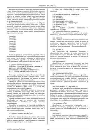 APOSTILAS OPÇÃO
Noções de Arquivologia 12
No código de classificação, as funções, atividades, espécies
e tipos documentais genericamente denominados assuntos,
encontram-se hierarquicamente distribuídos de acordo com
as funções e atividades desempenhadas pelo órgão. Em outras
palavras, os assuntos recebem códigos numéricos, os quais
refletem a hierarquia funcional do órgão, definida através de
classes, subclasses, grupos e subgrupos, partindo-se sempre
do geral para o particular.
Para este instrumento adotou-se o modelo de código de
classificação decimal. Como o próprio nome indica, o sistema
decimal de classificação por assuntos constitui-se num código
numérico dividido em dez classes e estas, por sua vez, em dez
subclasses e assim sucessivamente. As dez classes principais
são representadas por um número inteiro, composto de três
algarismos, como se segue:
Classe 000
Classe 100
Classe 200
Classe 300
Classe 400
Classe 500
Classe 600
Classe 700
Classe 800
Classe 900
As classes principais correspondem às grandes funções
desempenhadas pelo órgão. Elas são divididas em subclasses e
estas, por sua vez, em grupos e subgrupos, os quais recebem
códigos numéricos, seguindo-se o método decimal. Desta
forma, tomando-se como exemplo a classe 000, tem-se:
CLASSE 000 ADMINISTRAÇÃO GERAL
SUBCLASSE 010 ORGANIZAÇÃO E FUNCIONAMENTO
GRUPO 012 COMUNICAÇÃO SOCIAL
SUBGRUPOS 012.1 RELAÇÕES COM A IMPRENSA
012.11 CREDENCIAMENTO DE JORNALISTAS
Note-se que os códigos numéricos refletem a subordinação
dos subgrupos ao grupo, do grupo à subclasse e desta, à classe.
Esta subordinação é representada por margens, as quais
espelham a hierarquia dos assuntos tratados.
O Código de classificação de documentos de arquivo para a
administração pública: atividades-meio, possui duas classes
comuns a todos os seus órgãos: a classe 000, referente aos
assuntos de ADMINISTRAÇÃO GERAL e a classe 900,
correspondente a ASSUNTOS DIVERSOS.
As demais classes (100 a 800) destinam-se aos assuntos
relativos às atividades fim do órgão. Estas classes não são
comuns, cabendo aos respectivos órgãos sua elaboração,
seguindo orientações da instituição arquivística na sua esfera
específica de competência.
Compõe ainda este código o índice, instrumento auxiliar à
classificação, no qual os assuntos são ordenados
alfabeticamente e remetidos ao código numérico
correspondente.
Entendidos os mecanismos de elaboração do Código de
classificação de documentos de arquivo, serão apresentadas, a
seguir, algumas explicações acerca das classes 000 e 900, e
suas respectivas subclasses.
CLASSE 000 – ADMINISTRAÇÃO GERAL
Nesta classe são classificados os documentos referentes às
atividades relacionadas à administração interna dos órgãos
públicos, as quais viabilizam o seu funcionamento e o alcance
dos objetivos para os quais foram criados.
A Classe 000, ADMINISTRAÇÃO GERAL, tem como
subclasses:
010 – ORGANIZAÇÃO E FUNCIONAMENTO
020 – PESSOAL
030 – MATERIAL
040 – PATRIMÔNIO
050 – ORÇAMENTO E FINANÇAS
060 – DOCUMENTAÇÃO E INFORMAÇÃO
070 – COMUNICAÇÕES
080 – (vaga)
090 – OUTROS ASSUNTOS REFERENTES À
ADMINISTRAÇÃO GERAL
010 – ORGANIZAÇÃO E FUNCIONAMENTO
Classificam-se os documentos relativos à criação,
estruturação, funcionamento e organização interna do órgão.
020 – PESSOAL
Nesta subclasse incluem-se os documentos relativos aos
direitos e obrigações dos servidores lotados no órgão, de
acordo com a legislação vigente, bem como os direitos e
obrigações da instituição empregadora no que tange à
assistência, proteção ao trabalho e concessão de benefícios.
030 – MATERIAL
São classificados os documentos referentes à
administração dos materiais do órgão, necessários ao
desenvolvimento de suas atividades, incluindo as formas de
aquisição e alienação, o controle do estoque e da distribuição
e a conservação e reparo.
040 – PATRIMÔNIO
Classificam-se os documentos referentes aos bens
patrimoniais imóveis, veículos e semoventes pertencentes ao
órgão. Incluem-se, neste caso, as formas de aquisição e
alienação, bem como os serviços de manutenção, limpeza e
recuperação.
050 – ORÇAMENTO E FINANÇAS
Classificam-se os documentos relativos à previsão e
execução orçamentária e às operações contábeis e financeiras
referentes ao uso dos recursos públicos e comprovação de
receita e despesa. Incluem-se, ainda, a movimentação de conta
corrente, balanços e prestações de contas aos tribunais de
contas.
060 – DOCUMENTAÇÃO E INFORMAÇÃO
Incluem-se nesta subclasse os documentos referentes à
publicação, produção editorial, preparo, impressão e
distribuição de matérias, bem como à aquisição, controle,
distribuição e acesso à documentação bibliográfica do órgão.
Incluem-se, ainda, os documentos referentes à produção,
controle, avaliação, arquivamento e destinação de documentos
arquivísticos, como também os documentos relacionados com
as atividades de reprodução, conservação e informática.
070 – COMUNICAÇÕES
Classificam-se os documentos relacionados com a
instalação, manutenção, operação e uso dos recursos e
serviços postais, de telecomunicações e de tecnologias da
informação.
080 – (VAGA)
Esta subclasse mantém-se vaga para possíveis expansões e
inserção de documentos referentes à ADMINISTRAÇÃO
GERAL, que resultem de novas atividades desenvolvidas pelo
órgão.
 