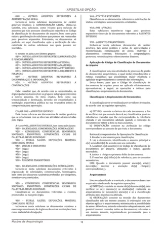APOSTILAS OPÇÃO
Noções de Arquivologia 13
090 – OUTROS ASSUNTOS REFERENTES À
ADMINISTRAÇÃO GERAL
Incluem-se nesta subclasse documentos de caráter
genérico relativos à ADMINISTRAÇÃO GERAL. Utiliza-se,
também, esta subclasse, como recurso para inclusão de
assuntos que não possuam classificação específica no Código
de classificação de documentos de arquivo, bem como para
evitar a proliferação de subclasses que possam ser reservadas
para possíveis expansões. Entretanto, os documentos só
poderão ser aqui classificados após a verificação da não-
existência de outras subclasses nas quais possam ser
inseridos.
O mesmo se aplica aos últimos grupos:
019 – OUTROS ASSUNTOS REFERENTES À ORGANIZAÇÃO
E FUNCIONAMENTO
029 – OUTROS ASSUNTOS REFERENTES A PESSOAL
039 – OUTROS ASSUNTOS REFERENTES A MATERIAL
049 – OUTROS ASSUNTOS REFERENTES A PATRIMÔNIO
059 – OUTROS ASSUNTOS REFERENTES A ORÇAMENTO E
FINANÇAS
069 – OUTROS ASSUNTOS REFERENTES À
DOCUMENTAÇÃO E INFORMAÇÃO
079 – OUTROS ASSUNTOS REFERENTES A
COMUNICAÇÕES
Cabe ressaltar que, de acordo com as necessidades, os
órgãos poderão desenvolver os grupos e subgrupos referentes
a outros assuntos. Os itens criados, bem como sua
temporalidade e destinação, deverão ser encaminhados à
instituição arquivística pública na sua respectiva esfera de
competência para aprovação.
CLASSE 900 – ASSUNTOS DIVERSOS
Esta classe refere-se aos documentos de caráter genérico
que se relacionam com as diversas atividades desenvolvidas
pelo órgão.
A classe 900, ASSUNTOS DIVERSOS, tem como subclasses:
910 – SOLENIDADES. COMEMORAÇÕES. HOMENAGENS
920 – CONGRESSOS. CONFERÊNCIAS. SEMINÁRIOS.
SIMPÓSIOS. ENCONTROS. CONVENÇÕES. CICLOS DE
PALESTRAS. MESAS REDONDAS
930 – FEIRAS. SALÕES. EXPOSIÇÕES. MOSTRAS.
CONCURSOS. FESTAS
940 – VISITAS E VISITANTES
950 – (vaga)
960 – (vaga)
970 – (vaga)
980 – (vaga)
990 – ASSUNTOS TRANSITÓRIOS
910 – SOLENIDADES. COMEMORAÇÕES. HOMENAGENS
Incluem-se nesta subclasse documentos referentes à
organização de solenidades, comemorações, homenagens,
bem como aos discursos e palestras proferidas por dirigentes,
servidores ou convidados.
920 – CONGRESSOS. CONFERÊNCIAS. SEMINÁRIOS.
SIMPÓSIOS. ENCONTROS. CONVENÇÕES. CICLOS DE
PALESTRAS. MESAS REDONDAS
Classificam-se os documentos referentes a eventos,
promovidos ou não pelo órgão.
930 – FEIRAS. SALÕES. EXPOSIÇÕES. MOSTRAS.
CONCURSOS. FESTAS
Incluem-se nesta subclasse os documentos relativos a
eventos promocionais, do órgão ou de outras instituições, bem
como material de divulgação.
940 – VISITAS E VISITANTES
Classificam-se os documentos referentes a solicitações de
visitas, orientação e assessoramento a visitantes.
950 a 980 – (VAGAS)
Estas subclasses mantêm-se vagas para possíveis
expansões e inserção de documentos referentes a ASSUNTOS
DIVERSOS.
990 – ASSUNTOS TRANSITÓRIOS
Incluem-se nesta subclasse documentos de caráter
genérico, tais como pedidos e cartas de apresentação e
recomendação; comunicações de posse, endereço e
afastamento; convites; felicitações e congratulações;
protestos, reivindicações e oferecimentos diversos.
Aplicação do Código de Classificação de Documentos
de Arquivo
A classificação é uma das atividades do processo de gestão
de documentos arquivísticos, o qual inclui procedimentos e
rotinas específicas que possibilitam maior eficiência e
agilidade no gerenciamento e controle das informações.
Desta forma, para que o Código de classificação de
documentos de arquivo possa ser aplicado eficientemente,
apresentam-se, a seguir, as operações e rotinas para
classificação e arquivamento de documentos.
Classificação e Arquivamento de Documentos
A classificação deve ser realizada por servidores treinados,
de acordo com as seguintes operações.
a) ESTUDO: consiste na leitura de cada documento, a fim
de verificar sob que assunto deverá ser classificado e quais as
referências cruzadas que lhe corresponderão. A referência
cruzada é um mecanismo adotado quando o conteúdo do
documento se refere a dois ou mais assuntos.
b) CODIFICAÇÃO: consiste na atribuição do código
correspondente ao assunto de que trata o documento.
Rotinas Correspondentes Às Operações De Classificação
1. Receber o documento para classificação;
2. Ler o documento, identificando o assunto principal e
o(s) secundário(s) de acordo com seu conteúdo;
3. Localizar o(s) assunto(s) no Código de classificação de
documentos de arquivo, utilizando o índice, quando
necessário;
4. Anotar o código na primeira folha do documento;
5. Preencher a(s) folha(s) de referência, para os assuntos
secundários.
OBS: Quando o documento possuir anexo(s), este(s)
deverá(ão) receber a anotação do(s) código(s)
correspondente(s).
Arquivamento
Uma vez classificado e tramitado, o documento deverá ser
arquivado, obedecendo às seguintes operações:
a) INSPEÇÃO: consiste no exame do(s) documento(s) para
verificar se o(s) mesmo(s) se destina(m) realmente ao
arquivamento, se possui(em) anexo(s) e se a classificação
atribuída será mantida ou alterada.
b) ORDENAÇÃO: consiste na reunião dos documentos
classificados sob um mesmo assunto. A ordenação tem por
objetivo agilizar o arquivamento, minimizando a possibilidade
de erros. Além disso, estando ordenados adequadamente, será
possível manter reunidos todos os documentos referentes a
um mesmo assunto, organizando-os previamente para o
arquivamento.
 