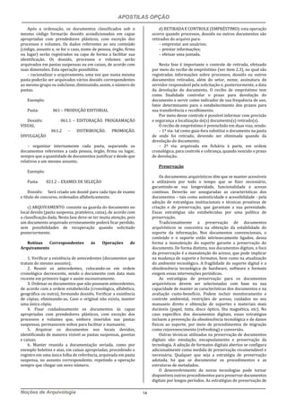 APOSTILAS OPÇÃO
Noções de Arquivologia 14
Após a ordenação, os documentos classificados sob o
mesmo código formarão dossiês acondicionados em capas
apropriadas com prendedores plásticos, com exceção dos
processos e volumes. Os dados referentes ao seu conteúdo
(código, assunto e, se for o caso, nome de pessoa, órgão, firma
ou lugar) serão registrados na capa de forma a facilitar sua
identificação. Os dossiês, processos e volumes serão
arquivados em pastas suspensas ou em caixas, de acordo com
suas dimensões. Esta operação possibilita:
– racionalizar o arquivamento, uma vez que numa mesma
pasta poderão ser arquivados vários dossiês correspondentes
ao mesmo grupo ou subclasse, diminuindo, assim, o número de
pastas.
Exemplo:
Pasta: 061 – PRODUÇÃO EDITORIAL
Dossiês: 061.1 – EDITORAÇÃO. PROGRAMAÇÃO
VISUAL
061.2 – DISTRIBUIÇÃO. PROMOÇÃO.
DIVULGAÇÃO
– organizar internamente cada pasta, separando os
documentos referentes a cada pessoa, órgão, firma ou lugar,
sempre que a quantidade de documentos justificar e desde que
relativos a um mesmo assunto.
Exemplo:
Pasta: 021.2 – EXAMES DE SELEÇÃO
Dossiês: Será criado um dossiê para cada tipo de exame
e título de concurso, ordenados alfabeticamente.
c) ARQUIVAMENTO: consiste na guarda do documento no
local devido (pasta suspensa, prateleira, caixa), de acordo com
a classificação dada. Nesta fase deve-se ter muita atenção, pois
um documento arquivado erroneamente poderá ficar perdido,
sem possibilidades de recuperação quando solicitado
posteriormente.
Rotinas Correspondentes às Operações de
Arquivamento
1. Verificar a existência de antecedentes (documentos que
tratam do mesmo assunto);
2. Reunir os antecedentes, colocando-os em ordem
cronológica decrescente, sendo o documento com data mais
recente em primeiro lugar e assim sucessivamente;
3. Ordenar os documentos que não possuem antecedentes,
de acordo com a ordem estabelecida (cronológica, alfabética,
geográfica ou outra), formando dossiês. Verificar a existência
de cópias, eliminando-as. Caso o original não exista, manter
uma única cópia;
4. Fixar cuidadosamente os documentos às capas
apropriadas com prendedores plásticos, com exceção dos
processos e volumes que, embora inseridos nas pastas
suspensas, permanecem soltos para facilitar o manuseio;
5. Arquivar os documentos nos locais devidos,
identificando de maneira visível as pastas suspensas, gavetas
e caixas;
6. Manter reunida a documentação seriada, como por
exemplo boletins e atas, em caixas apropriadas, procedendo o
registro em uma única folha de referência, arquivada em pasta
suspensa, no assunto correspondente, repetindo a operação
sempre que chegar um novo número.
d) RETIRADA E CONTROLE (EMPRÉSTIMO): esta operação
ocorre quando processos, dossiês ou outros documentos são
retirados do arquivo para:
– emprestar aos usuários;
– prestar informações;
– efetuar uma juntada.
Nesta fase é importante o controle de retirada, efetuado
por meio do recibo de empréstimo (ver item 2.3), no qual são
registradas informações sobre processos, dossiês ou outros
documentos retirados, além do setor, nome, assinatura do
servidor responsável pela solicitação e, posteriormente, a data
da devolução do documento. O recibo de empréstimo tem
como finalidade controlar o prazo para devolução do
documento e servir como indicador de sua frequência de uso,
fator determinante para o estabelecimento dos prazos para
sua transferência e recolhimento.
Por meio desse controle é possível informar com precisão
e segurança a localização do(s) documento(s) retirado(s).
O recibo de empréstimo é preenchido em duas vias, sendo:
– 1ª via: tal como guia-fora substitui o documento na pasta
de onde foi retirado, devendo ser eliminada quando da
devolução do documento;
– 2ª via: arquivada em fichário à parte, em ordem
cronológica, para controle e cobrança, quando vencido o prazo
de devolução.
Preservação
Os documentos arquivísticos têm que se manter acessíveis
e utilizáveis por todo o tempo que se fizer necessário,
garantindo-se sua longevidade, funcionalidade e acesso
contínuo. Deverão ser asseguradas as características dos
documentos – tais como autenticidade e acessibilidade - pela
adoção de estratégias institucionais e técnicas proativas de
criação e de preservação, que garantam a sua perenidade.
Essas estratégias são estabelecidas por uma política de
preservação.
Tradicionalmente a preservação de documentos
arquivísticos se concentra na obtenção da estabilidade do
suporte da informação. Nos documentos convencionais, o
conteúdo e o suporte estão intrinsecamente ligados, dessa
forma a manutenção do suporte garante a preservação do
documento. De forma distinta, nos documentos digitais, o foco
da preservação é a manutenção do acesso, que pode implicar
na mudança de suporte e formatos, bem como na atualização
do ambiente tecnológico. A fragilidade do suporte digital e a
obsolescência tecnológica de hardware, software e formato
exigem essas intervenções periódicas.
As estratégias de preservação para os documentos
arquivísticos devem ser selecionadas com base na sua
capacidade de manter as características dos documentos e na
avaliação custo-benefício. Podem incluir monitoramento e
controle ambiental, restrições de acesso, cuidados no seu
manuseio direto e obtenção de suportes e materiais mais
duráveis (papel, tinta, disco óptico, fita magnética, etc). No
caso específico dos documentos digitais, essas estratégias
incluem a prevenção da obsolescência tecnológica e de danos
físicos ao suporte, por meio de procedimentos de migração
como rejuvenescimento (refreshing) e conversão.
Outras técnicas utilizadas na preservação de documentos
digitais são: emulação, encapsulamento e preservação da
tecnologia. A adoção de formatos digitais abertos se configura
adicionalmente como medida de preservação recomendável e
necessária. Qualquer que seja a estratégia de preservação
adotada, há que se documentar os procedimentos e as
estruturas de metadados.
O desenvolvimento de novas tecnologias pode tornar
disponíveis outros procedimentos para preservar documentos
digitais por longos períodos. As estratégias de preservação de
 