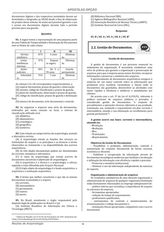 APOSTILAS OPÇÃO
Noções de Arquivologia 15
documentos digitais e dos respectivos metadados devem ser
formulados e integrados ao SIGAD desde a fase de elaboração
do projeto desse sistema. Só assim será possível garantir o uso
e acesso aos documentos digitais durante todo o período
previsto para sua guarda.
Questões
01. A seguir temos a representação de uma pequena parte
de uma Tabela de Temporalidade e Destinação de Documentos
sem os títulos de cada coluna:
I II III
Serviço
telefônico
074 2 anos Eliminaç
ão
Listas
telefônicas
internas
074.
2
Enquan
to vigora
Eliminaç
ão
Ações
judiciais
091 De 5 a
95 anos
Guarda
permanente
Solenidad
es
910 1 ano Eliminaç
ão
As colunas I, II e III correspondem respectivamente, a:
(A) espécie documental, prazos de guarda e observação.
(B) assunto, código de classificação e prazos de guarda.
(C) plano de classificação, observação e prazos de guarda.
(D) código de classificação, prazos de guarda e destinação
final.
(E) número do documento, ciclo documental e controle.
02. Ao organizar e arquivar uma série de documentos,
ordenados por nome, assunto ou local, o sistema de
classificação utilizado será:
(A) alfabético.
(B) alfanumérico.
(C) cronológico.
(D) geográfico.
(E) numérico.
03. Com relação ao campo teórico da arquivologia, assinale
a alternativa correta.
(A) A arquivologia estuda as funções dos serviços ou
instituições de arquivo e os princípios e as técnicas a serem
observados no tratamento e na disponibilidade dos acervos
arquivísticos.
(B) As três idades documentais podem ser denominadas
de corrente, semiativa e informativa.
(C) O ramo da arquivologia que estuda acervos de
documentos ancestrais é adjetivado de arqueológico.
(D) A arquiví́stica é a técnica e a arquivologia, a ciencia,
segundo a visão difundida pelo Arquivo Nacional.
(E) O triplo objeto da arquivologia é o fundo arquivístico, o
arquivista e a instituição arquivística.
04. O termo que melhor caracteriza o que são as massas
documentais acumuladas é o arquivo
(A) corrente.
(B) intermediário.
(C) permanente.
(D) inativo.
(E) morto.
05. No Brasil, atualmente o órgão responsável pelo
depósito legal de publicações no Brasil é o (a)
(A) Instituto Brasileiro de Informação em Ciência e
Tecnologia (IBICT).
6 Palácio do Planalto. Lei nº 8.159, de 8 de Janeiro de 1991. Disponível em:
<http://www.planalto.gov.br/ccivil_03/leis/L8159.htm>.
(B) Biblioteca Nacional (BN).
(C) Agência Bibliográfica Nacional (ABN).
(D) Associação Brasileira de Normas Técnica (ABNT).
(E) Instituto Nacional do Livro (INL).
Respostas
01. D / 02. A / 03. A / 04. E / 05. B”
Gestão de documentos
A gestão de documentos é um processo essencial no
andamento da organização. É necessário estabelecer uma
série de práticas que garanta a organização e preservação de
arquivos, para que a empresa possa tomar decisões, recuperar
informações e preservar a memória dos arquivos.
O gerenciamento de documentos arquivísticos assegura à
empresa ter um maior controle sobre as informações que
produzem e/ou recebem, racionalizar o layout onde os
documentos são guardados, desenvolver as atividades com
maior rapidez e eficiência e melhorar o atendimento aos
clientes.
De acordo com o art. 3º da Lei nº 8.159/91, referente à
política nacional de arquivos públicos e privados, é
considerado gestão de documentos “o conjunto de
procedimentos e operações técnicas referentes à sua produção,
tramitação, uso, avaliação e arquivamento em fase corrente e
intermediária, visando a sua eliminação ou recolhimento para
guarda permanente”6.
A gestão ocorre nas fases: corrente e intermediária,
atuando na:
- Produção;
- Avaliação;
- Uso;
- Tramitação;
- Arquivamento.
Objetivos da Gestão de Documentos
- Possibilitar a produção, administração, controle e
manutenção do conjunto documental de forma racional,
econômica e eficiente;
- Viabilizar a recuperação da informação através de
ferramentas tecnológicas modernas que facilitam a localização
e utilização da informação com eficiência, rapidez e precisão;
- Preservar a memória institucional;
- Otimizar o uso da informação independente da natureza
do suporte.
Organização e administração de arquivos
Os resultados satisfatórios de uma eficiente organização e
administração de arquivos de qualquer organismo/instituição
estão diretamente relacionados ao emprego indispensável de:
- política interna que reconheça a importância do arquivo
na estrutura da empresa;
- ferramentas apropriadas;
- redução do tempo de arquivamento;
- profissionais qualificados;
- instrumentos de controle e monitoramento do
armazenamento e tráfego documental e;
- instalações físicas apropriadas, compatíveis com o acervo
documental.
2.2. Gestão de Documentos.
 