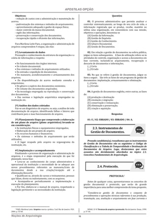 APOSTILAS OPÇÃO
Noções de Arquivologia 16
Objetivos:
- redução de custos com a administração e manutenção do
acervo;
- padronização dos sistemas e métodos de arquivamento;
- aproveitamento adequado e ganho de espaço físico;
- maior controle da massa documental;
- sigilo das informações;
- preservação e conservação dos documentos;
- recuperação rápida e eficiente das informações.
Para Marilena Leite Paes, a organização e administração de
arquivos compreendem 4 etapas, são elas:
1º) Levantamento de dados
Pressupõe o conhecimento da estrutura da organização e a
coleta de informações a respeito:
• Do funcionamento dos órgãos internos;
• Do trâmite documental;
• Dos sistemas e métodos de arquivamento utilizados;
• Da entrada e expedição de documentos;
• Do manuseio, acondicionamento e armazenamento dos
arquivos;
• Da disponibilização do acervo mediante consulta e
empréstimo;
• Do gênero e espécie dos documentos existentes;
• Do volume dos documentos arquivados;
• Da tecnologia empregada na reprodução e conservação
dos documentos;
• Das normas e legislação arquivística empregadas na
instituição etc.
2º) Análise dos dados coletados
Faz-se um diagnóstico de arquivo, ou seja, a análise de toda
documentação de arquivo, identificando falhas e fatores que
contribuem para o mau funcionamento do arquivo.
3º) Planejamento Etapa que compreende a elaboração
de um plano de arquivo (plano arquivístico) levando-se
em consideração:
• As instituições físicas e equipamentos empregados;
• Elaboração de um projeto de arquivo;
• Os recursos humanos e financeiros;
• Os sistemas e métodos de arquivamento que serão
utilizados;
• O lugar ocupado pelo arquivo no organograma da
instituição, etc.
4º) Implantação e acompanhamento
Finalizando o processo de organização e administração de
arquivos, é a etapa responsável pela execução do que foi
planejado, nessa fase:
• Leva-se ao conhecimento do corpo administrativo e
operacional da instituição a necessidade de se adequar aos
novos procedimentos referentes ao manuseio/trato de
documentos desde a sua criação/recepção até a
eliminação/descarte;
• Qualificam-se, através de cursos e treinamentos, pessoas
que lidam, direta ou indiretamente, com os arquivos;
• Acompanha-se periodicamente a implementação e
execução do planejamento;
• Por fim, elabora-se o manual de arquivo, respeitando a
legislação pertinente e as necessidades da instituição.
7 PAES, Marilena Leite. Arquivo: teoria e prática. 3.ed. Rio de Janeiro: FGV,
2004. p. 53-60.
Questões
01. O processo administrativo que permite analisar e
controlar sistematicamente, ao longo de seu ciclo de vida, a
informação registrada que se produz, recebe, mantém ou
utiliza uma organização, em consonância com sua missão,
objetivos e operações, denomina-se
(A) Gestão da Informação.
(B) Gestão de Depósito.
(C) Gestão do Conhecimento.
(D) Gênero Documental.
(E) Gestão de Documentos.
02. Em relação a gestão de documentos na esfera pública,
julgue os itens subsequentes. A fase de utilização refere-se às
atividades de controle, organização e acesso a documentos em
fase corrente, incluindo-se arquivamento, recuperação e
descarte de documentos e informações.
(...) Certo
(...) Errado
03. No que se refere à gestão de documentos, julgue os
itens a seguir. São três as fases de um programa de gestão de
documentos: implantação, armazenamento e eliminação.
(...) Certo
(...) Errado
04. A gestão de documentos engloba, entre outras, as fases
de:
(A) produção e destinação
(B) emulação e migração;
(C) conservação e restauração;
(D) eliminação e preservação;
(E) criação e aquisição.
Respostas
01: E / 02: ERRADO / 03: ERRADO / 04: A.
Prezado candidato(a), ressaltamos que os instrumentos
de Gestão de Documentos são os seguintes: o Código de
Classificação e a Tabela de Temporalidade e Destinação de
Documentos de Arquivo. Logo, destacamos que estes
assuntos são devidamente abordados no tópico 2.1.
Conceitos Fundamentais de Arquivologia.
PROTOCOLO.7
Antes de qualquer coisa, apresentaremos os conceitos de
gestão documental e protocolo, que serão de grande
importância para uma melhor compreensão do tema proposto.
“Considera-se gestão de documentos o conjunto de
procedimentos e operações técnicas referentes à sua produção,
tramitação, uso, avaliação e arquivamento em fase corrente e
SENAC. D. N. Técnicas de arquivo e protocolo. Rio de Janeiro: Senac, 1999.
p. 37-44.
2.3. Instrumentos de
Gestão de Documentos.
2.4. Protocolo.
 