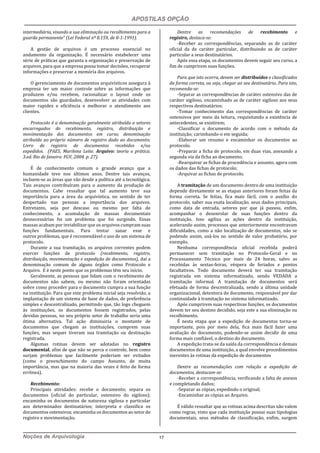 APOSTILAS OPÇÃO
Noções de Arquivologia 17
intermediária, visando a sua eliminação ou recolhimento para a
guarda permanente” (Lei Federal nº 8.159, de 8-1-1991).
A gestão de arquivos é um processo essencial no
andamento da organização. É necessário estabelecer uma
série de práticas que garanta a organização e preservação de
arquivos, para que a empresa possa tomar decisões, recuperar
informações e preservar a memória dos arquivos.
O gerenciamento de documentos arquivísticos assegura à
empresa ter um maior controle sobre as informações que
produzem e/ou recebem, racionalizar o layout onde os
documentos são guardados, desenvolver as atividades com
maior rapidez e eficiência e melhorar o atendimento aos
clientes.
Protocolo é a denominação geralmente atribuída a setores
encarregados do recebimento, registro, distribuição e
movimentação dos documentos em curso; denominação
atribuída ao próprio número de registro dado ao documento;
Livro de registro de documentos recebidos e/ou
expedidos. (PAES, Marilena Leite. Arquivo: teoria e prática.
3.ed. Rio de Janeiro: FGV, 2004. p. 27).
É de conhecimento comum o grande avanço que a
humanidade teve nos últimos anos. Dentre tais avanços,
incluem-se as áreas que vão desde a política até a tecnológica.
Tais avanços contribuíram para o aumento da produção de
documentos. Cabe ressaltar que tal aumento teve sua
importância para a área da arquivística, no sentido de ter
despertado nas pessoas a importância dos arquivos.
Entretanto, seja por descaso ou mesmo por falta de
conhecimento, a acumulação de massas documentais
desnecessárias foi um problema que foi surgindo. Essas
massas acabam por inviabilizar que os arquivos cumpram suas
funções fundamentais. Para tentar sanar esse e
outros problemas, que é recomendável o uso de um sistema de
protocolo.
Durante a sua tramitação, os arquivos correntes podem
exercer funções de protocolo (recebimento, registro,
distribuição, movimentação e expedição de documentos), daí a
denominação comum de alguns órgãos como Protocolo e
Arquivo. E é neste ponto que os problemas têm seu início.
Geralmente, as pessoas que lidam com o recebimento de
documentos não sabem, ou mesmo não foram orientadas
sobre como proceder para o documento cumpra a sua função
na instituição. Para que este problema inicial seja resolvido, a
implantação de um sistema de base de dados, de preferência
simples e descentralizado, permitindo que, tão logo cheguem
às instituições, os documentos fossem registrados, pelas
devidas pessoas, no seu próprio setor de trabalho seria uma
ótima alternativa. Tal ação diminuiria o montante de
documentos que chegam as instituições, cumprem suas
funções, mas sequer tiveram sua tramitação ou destinação
registrada.
Algumas rotinas devem ser adotadas no registro
documental, afim de que não se perca o controle, bem como
surjam problemas que facilmente poderiam ser evitados
(como o preenchimento do campo Assunto, de muita
importância, mas que na maioria das vezes é feito de forma
errônea).
Recebimento:
Principais atividades: recebe o documento; separa os
documentos (oficial do particular, ostensivo do sigiloso);
encaminha os documentos de natureza sigilosa e particular
aos determinados destinatários; interpreta e classifica os
documentos ostensivos; encaminha os documentos ao setor de
registro e movimentação.
Dentre as recomendações de recebimento e
registro, destaca-se:
-Receber as correspondências, separando as de caráter
oficial da de caráter particular, distribuindo as de caráter
particular a seus destinatários.
Após essa etapa, os documentos devem seguir seu curso, a
fim de cumprirem suas funções.
Para que isto ocorra, devem ser distribuídos e classificados
da forma correta, ou seja, chegar ao seu destinatário. Para isto,
recomenda-se:
-Separar as correspondências de caráter ostensivo das de
caráter sigiloso, encaminhado as de caráter sigiloso aos seus
respectivos destinatários;
-Tomar conhecimento das correspondências de caráter
ostensivos por meio da leitura, requisitando a existência de
antecedentes, se existirem;
-Classificar o documento de acordo com o método da
instituição; carimbando-o em seguida;
-Elaborar um resumo e encaminhar os documentos ao
protocolo.
-Preparar a ficha de protocolo, em duas vias, anexando a
segunda via da ficha ao documento;
-Rearquivar as fichas de procedência e assunto, agora com
os dados das fichas de protocolo;
-Arquivar as fichas de protocolo.
A tramitação de um documento dentro de uma instituição
depende diretamente se as etapas anteriores foram feitas da
forma correta. Se feitas, fica mais fácil, com o auxílio do
protocolo, saber sua exata localização, seus dados principais,
como data de entrada, setores por que já passou, enfim,
acompanhar o desenrolar de suas funções dentro da
instituição. Isso agiliza as ações dentro da instituição,
acelerando assim, processos que anteriormente encontravam
dificuldades, como a não localização de documentos, não se
podendo assim, usá-los no sentido de valor probatório, por
exemplo.
Nenhuma correspondência oficial recebida poderá
permanecer sem tramitação no Protocolo-Geral e no
Processamento Técnico por mais de 24 horas, salvo as
recebidas às sextas-feiras, véspera de feriados e pontos
facultativos. Todo documento deverá ter sua tramitação
registrada em sistema informatizado, sendo VEDADA a
tramitação informal. A tramitação de documentos será
efetuada de forma descentralizada, sendo a última unidade
organizacional, detentora do documento, responsável por dar
continuidade à tramitação no sistema informatizado.
Após cumprirem suas respectivas funções, os documentos
devem ter seu destino decidido, seja este a sua eliminação ou
recolhimento.
É nesta etapa que a expedição de documentos torna-se
importante, pois por meio dela, fica mais fácil fazer uma
avaliação do documento, podendo-se assim decidir de uma
forma mais confiável, o destino do documento.
A expedição trata-se da saída da correspondência e demais
documentos de uma instituição, a qual envolve procedimentos
inerentes às rotinas da expedição de documentos
Dentre as recomendações com relação a expedição de
documentos, destacam-se:
-Receber a correspondência, verificando a falta de anexos
e completando dados;
-Separar as cópias, expedindo o original;
-Encaminhar as cópias ao Arquivo.
É válido ressaltar que as rotinas acima descritas não valem
como regras, visto que cada instituição possui suas tipologias
documentais, seus métodos de classificação, enfim, surgem
 