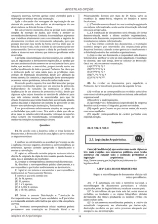 APOSTILAS OPÇÃO
Noções de Arquivologia 18
situações diversas. Servem apenas como exemplos para a
elaboração de rotinas em cada instituição.
Após a discussão das vantagens de implantação de um
sistema de protocolo, cabe avaliar as desvantagens do uso
deste sistema, se feito de forma errônea.
Em um primeiro momento, deve-se pensar num sistema
simples de inserção de dados, que venha a atender as
necessidades da empresa. Contudo, é essencial que as pessoas
que trabalham diretamente com o recebimento e registro de
documentos, recebam um treinamento adequado, para que
possam executar essa tarefa da forma correta, visto que, se
feita da forma errada, todo o trâmite do documento pode ser
comprometido. Deve-se esquecer a ideia de que basta inserir
dados e números num sistema, que todos os problemas serão
resolvidos.
A própria conscientização dos funcionários, no sentido de
que, se organizados e devidamente registrados, as tarefas que
necessitam do uso de documentos se tornarão mais fáceis para
todos que venham a executá-las, proporcionado assim um
melhor rendimento de todo o pessoal. Portanto, fica claro que
o protocolo pode ser uma saída para os problemas mais
comuns de tramitação documental, desde que utilizado da
forma correta. Do contrário, a implantação deste sistema pode
ocasionar outros problemas, talvez de cunho ainda maior.
Diante do quadro exposto, fica mais fácil entender porque
as grandes instituições optam por um sistema de protocolo.
Independente do tamanho da instituição, a ideia da
implantação de um sistema de protocolo é válida, desde que
algumas ações sejam tomadas no sentido de colaborar para
que este sistema atenda às necessidades para que foi
criado. Esperamos que tenha ficado claro que de nada adianta
apenas idealizar e implantar um sistema de protocolo se não
houver uma colaboração instituição / funcionários.
É um procedimento relativamente simples, se comparado
as facilidades que pode trazer. Fica ainda a ideia que não se
deve parar os estudos sobre tal assunto, visto que os suportes
estão sempre em transformação, necessitando assim de
melhores condições na manutenção destes.
Questões
01. De acordo com a doutrina sobre o tema Gestão de
Documentos, o Protocolo Geral de uma Agência deve executar
as seguintes rotinas:
I. verificar se o destinatário ou a unidade pertencem ou não
à Agência; em caso negativo, devolverá a correspondência ao
remetente, apondo carimbo apropriado e identificando o
motivo da devolução.
II. registrar, utilizando carimbo próprio, no canto inferior
direito do original e da cópia do interessado, quando houver, a
data, hora e assinatura do recebedor.
III. separar a correspondência institucional da particular.
IV. distribuir a correspondência pública diretamente, e a
correspondência particular mediatamente ao destinatário.
V. registrar em sistema e encaminhar a correspondência
institucional ao Processamento Técnico.
É correto o que está contido em:
(A) I e IV, apenas.
(B) III, apenas.
(C) II e V, apenas.
(D) I, II, III e V, apenas.
(E) I, III e IV, apenas.
02. Sobre o assunto Distribuição e Tramitação de
Correspondências, marque V para verdadeiro ou F para falso
e, em seguida, assinale a alternativa que apresenta a sequência
correta.
(...) Nenhuma correspondência oficial recebida poderá
permanecer sem tramitação no Protocolo Geral e no
Processamento Técnico por mais de 24 horas, salvo as
recebidas às sextas-feiras, vésperas de feriados e ponto
facultativos.
(...) Todo documento deverá ter sua tramitação registrada
em sistema informatizado, sendo aceita à tramitação informal
em casos apropriados.
(...) A tramitação de documentos será efetuada de forma
descentralizada, sendo a última unidade organizacional,
detentora do documento, responsável por dar continuidade à
tramitação no sistema informatizado.
(...) Para efetivo controle dos documentos, a tramitação
ocorrerá sempre por intermédio dos responsáveis pelos
Arquivos Setoriais, cabendo a estes gerenciar o recebimento e
a distribuição dentro das unidades organizacionais.
(...) Ao receber um documento, o responsável pelo Arquivo
Setorial deve verificar se este já está cadastrado e tramitado
no sistema; caso não esteja, deve-se solicitar ao Protocolo-
Geral seu cadastramento e tramitação.
(A) F/ V/ V/ F/ F
(B) V/ F/ V/ V/ V
(C) V/ V/ V/ F/ F
(D) F/ /F/ F/ V/ F
(E) V/ F/ F/ F/ V
03. Ao receber os documentos para expedição, o
Protocolo- Geral não deverá proceder da seguinte forma:
(A) verificar se as correspondências recebidas coincidem
com o controle de expedição efetuado no sistema pela unidade
organizacional.
(B) conferir o endereçamento.
(C) preencher o(s) formulário(s) específico(s) da Empresa
Brasileira de Correios e Telégrafos, quando necessário.
(D) expedir pelo Correio ou por outros meios, de acordo
com as necessidades.
(E) expedir correspondência de caráter particular com
especial atenção.
Respostas
01: D / 02: B / 03: E
Caro(a) Candidato(a) apresentaremos neste tópico as
leis mais exigidas nos concursos públicos, caso tenha
interesse em estudar todo o conteúdo pertinente a
legislação arquivística acesse:
http://www.conarq.gov.br/legislacao/coletanea-da-
legislacao.html
LEI N° 5.433, DE 8 DE MAIO DE 1968
Regula a microfilmagem de documentos oficiais e dá
outras providências.
Art. 1° É autorizada, em todo o território nacional, a
microfilmagem de documentos particulares e oficiais
arquivados, estes de órgãos federais, estaduais e municipais.
§1° Os microfilmes de que trata esta Lei, assim como as
certidões, os traslados e as cópias fotográficas obtidas
diretamente dos filmes produzirão os mesmos efeitos em
juízos ou fora dele.
§2° Os documentos microfilmados poderão, a critério da
autoridade competente, ser eliminados por incineração,
destruição mecânica ou por outro processo adequado que
assegure a sua desintegração.
2.5. Legislação Arquivística.
 