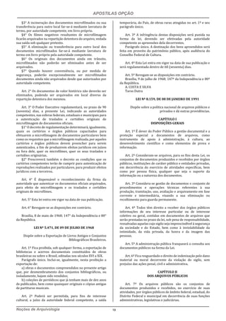 APOSTILAS OPÇÃO
Noções de Arquivologia 19
§3° A incineração dos documentos microfilmados ou sua
transferência para outro local far-se-á mediante lavratura de
termo, por autoridade competente, em livro próprio.
§4° Os filmes negativos resultantes de microfilmagem
ficarão arquivados na repartição detentora do arquivo, vedada
sua saída sob qualquer pretexto.
§5° A eliminação ou transferência para outro local dos
documentos microfilmados far-se-á mediante lavratura de
termo em livro próprio pela autoridade competente.
§6° Os originais dos documentos ainda em trânsito,
microfilmados não poderão ser eliminados antes de ser
arquivados.
§7° Quando houver conveniência, ou por medida de
segurança, poderão excepcionalmente ser microfilmados
documentos ainda não arquivados desde que autorizados por
autoridade competente.
Art. 2° Os documentos de valor histórico não deverão ser
eliminados, podendo ser arquivados em local diverso da
repartição detentora dos mesmos.
Art. 3° O Poder Executivo regulamentará, no prazo de 90
(noventa) dias, a presente Lei, indicando as autoridades
competentes, nas esferas federais, estaduais e municipais para
a autenticação de traslados e certidões originais de
microfilmagem de documentos oficiais.
§1° O decreto de regulamentação determinará, igualmente,
quais os cartórios e órgãos públicos capacitados para
efetuarem a microfilmagem de documentos particulares bem
como os requisitos que a microfilmagem realizada, por aqueles
cartórios e órgãos públicos devem preencher para serem
autenticados, a fim de produzirem efeitos jurídicos em juízos
ou fora dele, quer os microfilmes, quer os seus traslados e
certidões originárias.
§2° Prescreverá também o decreto as condições que os
cartórios competentes terão de cumprir para autenticação de
reproduções realizados por particulares, para produzir efeitos
jurídicos com a terceiros.
Art. 4° É dispensável o reconhecimento da firma da
autoridade que autenticar os documentos oficiais arquivados,
para efeito de microfilmagem e os traslados e certidões
originais de microfilmes.
Art. 5° Esta lei entra em vigor na data de sua publicação.
Art. 6° Revogam-se as disposições em contrário.
Brasília, 8 de maio de 1968; 147° da Independência e 80°
da República.
LEI Nº 5.471, DE 09 DE JULHO DE 1968
Dispõe sobre a Exportação de Livros Antigos e Conjuntos
Bibliográficos Brasileiros.
Art. 1º Fica proibida, sob qualquer forma, a exportação de
bibliotecas e acervos documentais constituídos de obras
brasileiras ou sobre o Brasil, editadas nos séculos XVI a XIX.
Parágrafo único. Inclui-se, igualmente, nesta proibição a
exportação de:
a) obras e documentos compreendidos no presente artigo
que, por desmembramento dos conjuntos bibliográficos, ou
isoladamente, hajam sido vendidos;
b) coleções de periódicos que já tenham mais de dez anos
de publicados, bem como quaisquer originais e cópias antigas
de partituras musicais.
Art. 2º Poderá ser permitida, para fins de interesse
cultural, a juízo da autoridade federal competente, a saída
temporária, do País, de obras raras atingidas no art. 1º e seu
parágrafo único.
Art. 3º A infringência destas disposições será punida na
forma da lei, devendo ser efetivadas pela autoridade
competente as apreensões dela decorrentes.
Parágrafo único. A destinação dos bens apreendidos será
feita em proveito do patrimônio público, após audiência do
Conselho Federal de Cultura.
Art. 4º Esta Lei entra em vigor na data de sua publicação e
será regulamentada dentro de 60 (sessenta) dias.
Art. 5º Revogam-se as disposições em contrário.
Brasília, 9 de julho de 1968; 147º da Independência e 80º
da República.
A. COSTA E SILVA
Tarso Dutra
LEI Nº 8.159, DE 08 DE JANEIRO DE 1991
Dispõe sobre a política nacional de arquivos públicos e
privados e dá outras providências.
CAPÍTULO I
DISPOSIÇÕES GERAIS
Art. 1º É dever do Poder Público a gestão documental e a
proteção especial a documentos de arquivos, como
instrumento de apoio à administração, à cultura, ao
desenvolvimento científico e como elementos de prova e
informação.
Art. 2º Consideram-se arquivos, para os fins desta Lei, os
conjuntos de documentos produzidos e recebidos por órgãos
públicos, instituições de caráter público e entidades privadas,
em decorrência do exercício de atividades específicas, bem
como por pessoa física, qualquer que seja o suporte da
informação ou a natureza dos documentos.
Art. 3º Considera-se gestão de documentos o conjunto de
procedimentos e operações técnicas referentes à sua
produção, tramitação, uso, avaliação e arquivamento em fase
corrente e intermediária, visando a sua eliminação ou
recolhimento para guarda permanente.
Art. 4º Todos têm direito a receber dos órgãos públicos
informações de seu interesse particular ou de interesse
coletivo ou geral, contidas em documentos de arquivos que
serão prestadas no prazo da lei, sob pena de responsabilidade,
ressalvadas aquelas cujo sigilo seja imprescindível à segurança
da sociedade e do Estado, bem como à inviolabilidade da
intimidade, da vida privada, da honra e da imagem das
pessoas.
Art. 5º A administração pública franqueará a consulta aos
documentos públicos na forma da Lei.
Art. 6º Fica resguardado o direito de indenização pelo dano
material ou moral decorrente da violação do sigilo, sem
prejuízo das ações penal, civil e administrativa.
CAPÍTULO II
DOS ARQUIVOS PÚBLICOS
Art. 7º Os arquivos públicos são os conjuntos de
documentos produzidos e recebidos, no exercício de suas
atividades, por órgãos públicos de âmbito federal, estadual, do
Distrito Federal e municipal em decorrência de suas funções
administrativas, legislativas e judiciárias.
 