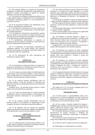 APOSTILAS OPÇÃO
Noções de Arquivologia 20
§ 1º São também públicos os conjuntos de documentos
produzidos e recebidos por instituições de caráter público, por
entidades privadas encarregadas da gestão de serviços
públicos no exercício de suas atividades.
§ 2º A cessação de atividade de instituições públicas e de
caráter público implica o recolhimento de sua documentação
à instituição arquivística pública ou a sua transferência à
instituição sucessora.
Art. 8º Os documentos públicos são identificados como
correntes, intermediários e permanentes.
§ 1º Consideram-se documentos correntes aqueles em
curso ou que, mesmo sem movimentação, constituam objeto
de consultas frequentes
§ 2º Consideram-se documentos intermediários aqueles
que, não sendo de uso corrente nos órgãos produtores, por
razões de interesse administrativo, aguardam a sua eliminação
ou recolhimento para guarda permanente.
§ 3º Consideram-se permanentes os conjuntos de
documentos de valor histórico, probatório e informativo que
devem ser definitivamente preservados.
Art. 9º A eliminação de documentos produzidos por
instituições públicas e de caráter público será realizada
mediante autorização da instituição arquivística pública, na
sua específica esfera de competência.
Art. 10 Os documentos de valor permanente são
inalienáveis e imprescritíveis.
CAPÍTULO III
DOS ARQUIVOS PRIVADOS
Art. 11 Consideram-se arquivos privados os conjuntos de
documentos produzidos ou recebidos por pessoas físicas ou
jurídicas, em decorrência de suas atividades.
Art. 12 Os arquivos privados podem ser identificados pelo
Poder Público como de interesse público e social, desde que
sejam considerados como conjuntos de fontes relevantes para
a história e desenvolvimento científico nacional.
Art. 13 Os arquivos privados identificados como de
interesse público e social não poderão ser alienados com
dispersão ou perda da unidade documental, nem transferidos
para o exterior.
Parágrafo único - Na alienação desses arquivos o Poder
Público exercerá preferência na aquisição.
Art. 14 O acesso aos documentos de arquivos privados
identificados como de interesse público e social poderá ser
franqueado mediante autorização de seu proprietário ou
possuidor.
Art. 15 Os arquivos privados identificados como de
interesse público e social poderão ser depositados a título
revogável, ou doados a instituições arquivísticas públicas.
Art. 16 Os registros civis de arquivos de entidades
religiosas produzidos anteriormente à vigência do Código Civil
ficam identificados como de interesse público e social.
CAPÍTULO IV
DA ORGANIZAÇÃO E ADMINISTRAÇÃO DE
INSTITUIÇÕES
ARQUIVÍSTICAS PÚBLICAS
Art. 17 A administração da documentação pública ou de
caráter público compete às instituições arquivísticas federais,
estaduais, do Distrito Federal e municipais.
§ 1º São Arquivos Federais o Arquivo Nacional do Poder
Executivo, e os arquivos do Poder Legislativo e do Poder
Judiciário. São considerados, também, do Poder Executivo os
arquivos do Ministério da Marinha, do Ministério das Relações
Exteriores, do Ministério do Exército e do Ministério da
Aeronáutica.
§ 2º São Arquivos Estaduais o arquivo do Poder Executivo,
o arquivo do Poder Legislativo e o arquivo do Poder Judiciário.
§ 3º São Arquivos do Distrito Federal o arquivo do Poder
Executivo, o arquivo do Poder Legislativo e o arquivo do Poder
Judiciário.
§ 4º São Arquivos Municipais o arquivo do Poder Executivo
e o arquivo do Poder Legislativo.
§ 5º Os arquivos públicos dos Territórios são organizados
de acordo com sua estrutura político-jurídica.
Art. 18 Compete ao Arquivo Nacional a gestão e o
recolhimento dos documentos produzidos e recebidos pelo
Poder Executivo Federal, bem como preservar e facultar o
acesso aos documentos sob sua guarda, e acompanhar e
implementar a política nacional de arquivos.
Parágrafo único - Para o pleno exercício de suas funções, o
Arquivo Nacional poderá criar unidades regionais.
Art. 19 Competem aos arquivos do Poder Legislativo
Federal a gestão e o recolhimento dos documentos produzidos
e recebidos pelo Poder Legislativo Federal no exercício de suas
funções, bem como preservar e facultar o acesso aos
documentos sob sua guarda.
Art. 20 Competem aos arquivos do Poder Judiciário
Federal a gestão e o recolhimento dos documentos produzidos
e recebidos pelo Poder Judiciário Federal no exercício de suas
funções, tramitados em juízo e oriundos de cartórios e
secretarias, bem como preservar e facultar o acesso aos
documentos sob sua guarda.
Art. 21 Legislação Estadual, do Distrito Federal e municipal
definirá os critérios de organização e vinculação dos arquivos
estaduais e municipais, bem como a gestão e o acesso aos
documentos, observado o disposto na Constituição Federal, e
nesta Lei.
CAPÍTULO V
DO ACESSO E DO SIGILO DOS DOCUMENTOS PÚBLICOS
[Os artigos de nº 22 a 24 foram revogados pela Lei nº
12.527, de 18 de novembro de 2011]
DISPOSIÇÕES FINAIS
Art. 25 Ficará sujeito à responsabilidade penal, civil e
administrativa, na forma da legislação em vigor, aquele que
desfigurar ou destruir documentos de valor permanente ou
considerado como de interesse público e social.
Art. 26 Fica criado o Conselho Nacional de Arquivos -
CONARQ, órgão vinculado ao Arquivo Nacional, que definirá a
política nacional de arquivos, como órgão central de um
Sistema Nacional de Arquivos - SINAR.
§ 1º O Conselho Nacional de Arquivos será presidido pelo
Diretor-Geral do Arquivo Nacional e integrado por
representantes de instituições arquivísticas e acadêmicas,
públicas e privadas.
§ 2º A estrutura e funcionamento do Conselho criado neste
artigo serão estabelecidos em regulamento.
Art. 27 Esta Lei entra em vigor na data de sua publicação.
Art. 28 Revogam-se as disposições em contrário.
 