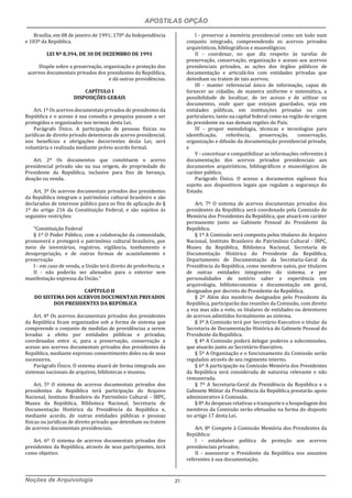APOSTILAS OPÇÃO
Noções de Arquivologia 21
Brasília, em 08 de janeiro de 1991; 170º da Independência
e 103º da República.
LEI Nº 8.394, DE 30 DE DEZEMBRO DE 1991
Dispõe sobre a preservação, organização e proteção dos
acervos documentais privados dos presidentes da República,
e dá outras providências.
CAPÍTULO I
DISPOSIÇÕES GERAIS
Art. 1º Os acervos documentais privados de presidentes da
República e o acesso à sua consulta e pesquisa passam a ser
protegidos e organizados nos termos desta Lei.
Parágrafo Único. A participação de pessoas físicas ou
jurídicas de direito privado detentoras de acervo presidencial,
nos benefícios e obrigações decorrentes desta Lei, será
voluntária e realizada mediante prévio acordo formal.
Art. 2º Os documentos que constituem o acervo
presidencial privado são na sua origem, de propriedade do
Presidente da República, inclusive para fins de herança,
doação ou venda.
Art. 3º Os acervos documentais privados dos presidentes
da República integram o patrimônio cultural brasileiro e são
declarados de interesse público para os fins de aplicação do §
1º do artigo 216 da Constituição Federal, e são sujeitos às
seguintes restrições:
“Constituição Federal
§ 1º O Poder Público, com a colaboração da comunidade,
promoverá e protegerá o patrimônio cultural brasileiro, por
meio de inventários, registros, vigilância, tombamento e
desapropriação, e de outras formas de acautelamento e
preservação
I - em caso de venda, a União terá direito de preferência; e
II - não poderão ser alienados para o exterior sem
manifestação expressa da União.”
CAPÍTULO II
DO SISTEMA DOS ACERVOS DOCUMENTAIS PRIVADOS
DOS PRESIDENTES DA REPÚBLICA
Art. 4º Os acervos documentais privados dos presidentes
da República ficam organizados sob a forma de sistema que
compreende o conjunto de medidas de providências a serem
levadas a efeito por entidades públicas e privadas,
coordenadas entre si, para a preservação, conservação e
acesso aos acervos documentais privados dos presidentes da
República, mediante expresso consentimento deles ou de seus
sucessores.
Parágrafo Único. O sistema atuará de forma integrada aos
sistemas nacionais de arquivos, bibliotecas e museus.
Art. 5º O sistema de acervos documentais privados dos
presidentes da República terá participação do Arquivo
Nacional, Instituto Brasileiro do Patrimônio Cultural - IBPC,
Museu da República, Biblioteca Nacional, Secretaria de
Documentação Histórica da Presidência da República e,
mediante acordo, de outras entidades públicas e pessoas
físicas ou jurídicas de direito privado que detenham ou tratem
de acervos documentais presidenciais.
Art. 6º O sistema de acervos documentais privados dos
presidentes da República, através de seus participantes, terá
como objetivo:
I - preservar a memória presidencial como um todo num
conjunto integrado, compreendendo os acervos privados
arquivísticos, bibliográficos e museológicos;
II - coordenar, no que diz respeito às tarefas de
preservação, conservação, organização e acesso aos acervos
presidenciais privados, as ações dos órgãos públicos de
documentação e articulá-los com entidades privadas que
detenham ou tratem de tais acervos;
III - manter referencial único de informação, capaz de
fornecer ao cidadão, de maneira uniforme e sistemática, a
possibilidade de localizar, de ter acesso e de utilizar os
documentos, onde quer que estejam guardados, seja em
entidades públicas, em instituições privadas ou com
particulares, tanto na capital federal como na região de origem
do presidente ou nas demais regiões do País;
IV - propor metodologia, técnicas e tecnologias para
identificação, referência, preservação, conservação,
organização e difusão da documentação presidencial privada;
e
V - conceituar e compatibilizar as informações referentes à
documentação dos acervos privados presidenciais aos
documentos arquivísticos, bibliográficos e museológicos de
caráter público.
Parágrafo Único. O acesso a documentos sigilosos fica
sujeito aos dispositivos legais que regulam a segurança do
Estado.
Art. 7º O sistema de acervos documentais privados dos
presidentes da República será coordenado pela Comissão de
Memória dos Presidentes da República, que atuará em caráter
permanente junto ao Gabinete Pessoal do Presidente da
República.
§ 1º A Comissão será composta pelos titulares do Arquivo
Nacional, Instituto Brasileiro do Patrimônio Cultural - IBPC,
Museu da República, Biblioteca Nacional, Secretaria de
Documentação Histórica do Presidente da República,
Departamento de Documentação da Secretaria-Geral da
Presidência da República, como membros natos, por titulares
de outras entidades integrantes do sistema, e por
personalidades de notório saber e experiência em
arquivologia, biblioteconomia e documentação em geral,
designados por decreto do Presidente da República.
§ 2º Além dos membros designados pelo Presidente da
República, participarão das reuniões da Comissão, com direito
a voz mas não a voto, os titulares de entidades ou detentores
de acervos admitidos formalmente ao sistema.
§ 3º A Comissão terá por Secretário-Executivo o titular da
Secretaria de Documentação Histórica do Gabinete Pessoal do
Presidente da República.
§ 4º A Comissão poderá delegar poderes a subcomissões,
que atuarão junto ao Secretário-Executivo.
§ 5º A Organização e o funcionamento da Comissão serão
regulados através de seu regimento interno.
§ 6º A participação na Comissão Memória dos Presidentes
da República será considerada de natureza relevante e não
remunerada.
§ 7º A Secretaria-Geral da Presidência da República e o
Gabinete Militar da Presidência da República prestarão apoio
administrativo à Comissão.
§ 8º As despesas relativas a transporte e a hospedagem dos
membros da Comissão serão efetuadas na forma do disposto
no artigo 17 desta Lei.
Art. 8º Compete à Comissão Memória dos Presidentes da
República:
I - estabelecer política de proteção aos acervos
presidenciais privados;
II - assessorar o Presidente da República nos assuntos
referentes à sua documentação;
 