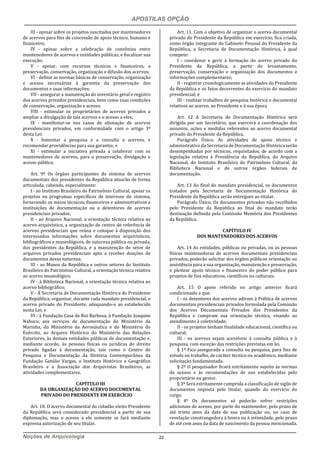 APOSTILAS OPÇÃO
Noções de Arquivologia 22
III - opinar sobre os projetos suscitados por mantenedores
de acervos para fins de concessão de apoio técnico, humano e
financeiro;
IV - opinar sobre a celebração de convênios entre
mantenedores de acervos e entidades públicas, e fiscalizar sua
execução;
V - apoiar, com recursos técnicos e financeiros, a
preservação, conservação, organização e difusão dos acervos;
VI - definir as normas básicas de conservação, organização
e acesso necessárias à garantia da preservação dos
documentos e suas informações;
VII - assegurar a manutenção do inventário geral e registro
dos acervos privados presidenciais, bem como suas condições
de conservação, organização e acesso;
VIII - estimular os proprietários de acervos privados a
ampliar a divulgação de tais acervos e o acesso a eles;
IX - manifestar-se nos casos de alienação de acervos
presidenciais privados, em conformidade com o artigo 3º
desta Lei;
X - fomentar a pesquisa e a consulta a acervos, e
recomendar providências para sua garantia; e
XI - estimular a iniciativa privada a colaborar com os
mantenedores de acervos, para a preservação, divulgação e
acesso público.
Art. 9º Os órgãos participantes do sistema de acervos
documentais dos presidentes da República atuarão de forma
articulada, cabendo, especialmente:
I - ao Instituto Brasileiro do Patrimônio Cultural, apoiar os
projetos ou programas específicos de interesse do sistema,
fornecendo os meios técnicos, financeiros e administrativos a
instituições de documentação ou a detentores de acervos
presidenciais privados;
II - ao Arquivo Nacional, a orientação técnica relativa ao
acervo arquivístico, a organização de centro de referência de
acervos presidenciais que reúna e coloque à disposição dos
interessados informações sobre documentos arquivísticos,
bibliográficos e museológicos, de natureza pública ou privada,
dos presidentes da República, e a manutenção de setor de
arquivos privados presidenciais apto a receber doações de
documentos dessa natureza;
III - ao Museu da República e outros setores do Instituto
Brasileiro do Patrimônio Cultural, a orientação técnica relativa
ao acervo museológico;
IV - à Biblioteca Nacional, a orientação técnica relativa ao
acervo bibliográfico;
V - À Secretaria de Documentação Histórica do Presidente
da República, organizar, durante cada mandato presidencial, o
acervo privado do Presidente, adequando-o ao estabelecido
nesta Lei; e
VI - à Fundação Casa de Rui Barbosa, à Fundação Joaquim
Nabuco, aos serviços de documentação do Ministério da
Marinha, do Ministério da Aeronáutica e do Ministério do
Exército, ao Arquivo Histórico do Ministério das Relações
Exteriores, às demais entidades públicas de documentação e,
mediante acordo, às pessoas físicas ou jurídicas de direito
privado ligadas à documentação, tais como o Centro de
Pesquisa e Documentação da História Contemporânea da
Fundação Getúlio Vargas, o Instituto Histórico e Geográfico
Brasileiro e a Associação dos Arquivistas Brasileiros, as
atividades complementares.
CAPÍTULO III
DA ORGANIZAÇÃO DO ACERVO DOCUMENTAL
PRIVADO DO PRESIDENTE EM EXERCÍCIO
Art. 10. O acervo documental do cidadão eleito Presidente
da República será considerado presidencial a partir de sua
diplomação, mas o acesso a ele somente se fará mediante
expressa autorização de seu titular.
Art. 11. Com o objetivo de organizar o acervo documental
privado do Presidente da República em exercício, fica criada,
como órgão integrante do Gabinete Pessoal do Presidente da
República, a Secretaria de Documentação Histórica, à qual
compete:
I - coordenar e gerir a formação do acervo privado do
Presidente da República, a partir do levantamento,
preservação, conservação e organização dos documentos e
informações complementares;
II - registrar cronologicamente as atividades do Presidente
da República e os fatos decorrentes do exercício do mandato
presidencial; e
III - realizar trabalhos de pesquisa histórica e documental
relativos ao acervo, ao Presidente e à sua época
Art. 12 A Secretaria de Documentação Histórica será
dirigida por um Secretário, que exercerá a coordenação dos
assuntos, ações e medidas referentes ao acervo documental
privado do Presidente da República.
Parágrafo Único. As atividades de apoio técnico e
administrativo da Secretaria de Documentação Histórica serão
desempenhadas por técnicos, requisitados, de acordo com a
legislação relativa à Presidência da República, do Arquivo
Nacional, do Instituto Brasileiro do Patrimônio Cultural, da
Biblioteca Nacional e de outros órgãos federais de
documentação.
Art. 13 Ao final do mandato presidencial, os documentos
tratados pela Secretaria de Documentação Histórica do
Presidente da República serão entregues ao titular.
Parágrafo Único. Os documentos privados não recolhidos
pelo Presidente da República ao final do mandato terão
destinação definida pela Comissão Memória dos Presidentes
da República.
CAPÍTULO IV
DOS MANTENEDORES DOS ACERVOS
Art. 14 As entidades, públicas ou privadas, ou as pessoas
físicas mantenedoras de acervos documentais presidenciais
privados, poderão solicitar dos órgãos públicos orientação ou
assistência para a sua organização, manutenção e preservação,
e pleitear apoio técnico e financeiro do poder público para
projetos de fins educativos, científicos ou culturais.
Art. 15 O apoio referido no artigo anterior ficará
condicionado a que:
I - os detentores dos acervos adiram à Política de acervos
documentais presidenciais privados formulada pela Comissão
dos Acervos Documentais Privados dos Presidentes da
República e cumpram sua orientação técnica, visando ao
atendimento à coletividade;
II - os projetos tenham finalidade educacional, científica ou
cultural;
III - os acervos sejam acessíveis à consulta pública e à
pesquisa, com exceção das restrições previstas em lei.
§ 1º Fica assegurada a consulta ou pesquisa, para fins de
estudo ou trabalho, de caráter técnico ou acadêmico, mediante
solicitação fundamentada.
§ 2º O pesquisador ficará estritamente sujeito às normas
de acesso e às recomendações de uso estabelecidas pelo
proprietário ou gestor.
§ 3º Será estritamente cumprida a classificação de sigilo de
documentos imposta pelo titular, quando do exercício do
cargo.
§ 4º Os documentos só poderão sofrer restrições
adicionais de acesso, por parte do mantenedor, pelo prazo de
até trinta anos da data de sua publicação ou, no caso de
revelação constrangedora à honra ou à intimidade, pelo prazo
de até cem anos da data de nascimento da pessoa mencionada.
 