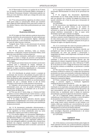 APOSTILAS OPÇÃO
Noções de Arquivologia 24
Art. 6º Observadas as formas e as cautelas do art. 5º desta
Lei, as citações, inclusive da Fazenda Pública, excetuadas as
dos Direitos Processuais Criminal e Infracional, poderão ser
feitas por meio eletrônico, desde que a íntegra dos autos seja
acessível ao citando.
Art. 7º As cartas precatórias, rogatórias, de ordem e, de um
modo geral, todas as comunicações oficiais que transitem
entre órgãos do Poder Judiciário, bem como entre os deste e os
dos demais Poderes, serão feitas preferentemente por meio
eletrônico.
Capítulo III
Do processo eletrônico
Art. 8º Os órgãos do Poder Judiciário poderão desenvolver
sistemas eletrônicos de processamento de ações judiciais por
meio de autos total ou parcialmente digitais, utilizando,
preferencialmente, a rede mundial de computadores e acesso
por meio de redes internas e externas.
Parágrafo único. Todos os atos processuais do processo
eletrônico serão assinados eletronicamente na forma
estabelecida nesta Lei.
Art. 9º No processo eletrônico, todas as citações,
intimações e notificações, inclusive da Fazenda Pública, serão
feitas por meio eletrônico, na forma desta Lei.
§ 1º As citações, intimações, notificações e remessas que
viabilizem o acesso à íntegra do processo correspondente
serão consideradas vista pessoal do interessado para todos os
efeitos legais.
§ 2º Quando, por motivo técnico, for inviável o uso do meio
eletrônico para a realização de citação, intimação ou
notificação, esses atos processuais poderão ser praticados
segundo as regras ordinárias, digitalizando-se o documento
físico, que deverá ser posteriormente destruído.
Art. 10 A distribuição da petição inicial e a juntada da
contestação, dos recursos e das petições em geral, todos em
formato digital, nos autos de processo eletrônico, podem ser
feitas diretamente pelos advogados públicos e privados, sem
necessidade da intervenção do cartório ou secretaria judicial,
situação em que a autuação deverá se dar de forma
automática, fornecendo-se recibo eletrônico de protocolo.
§ 1º Quando o ato processual tiver que ser praticado em
determinado prazo, por meio de petição eletrônica, serão
considerados tempestivos os efetivados até as 24 (vinte e
quatro) horas do último dia.
§ 2º No caso do § 1º deste artigo, se o Sistema do Poder
Judiciário se tornar indisponível por motivo técnico, o prazo
fica automaticamente prorrogado para o primeiro dia útil
seguinte à resolução do problema.
§ 3º Os órgãos do Poder Judiciário deverão manter
equipamentos de digitalização e de acesso à rede mundial de
computadores à disposição dos interessados para distribuição
de peças processuais.
Art. 11 Os documentos produzidos eletronicamente e
juntados aos processos eletrônicos com garantia da origem e
de seu signatário, na forma estabelecida nesta Lei, serão
considerados originais para todos os efeitos legais.
§ 1º Os extratos digitais e os documentos digitalizados e
juntados aos autos pelos órgãos da Justiça e seus auxiliares,
pelo Ministério Público e seus auxiliares, pelas procuradorias,
pelas autoridades policiais, pelas repartições públicas em
geral e por advogados públicos e privados têm a mesma força
probante dos originais, ressalvada a alegação motivada e
fundamentada de adulteração antes ou durante o processo de
digitalização.
§ 2º A arguição de falsidade do documento original será
processada eletronicamente na forma da lei processual em
vigor.
§ 3º Os originais dos documentos digitalizados,
mencionados no § 2º deste artigo, deverão ser preservados
pelo seu detentor até o trânsito em julgado da sentença ou,
quando admitida, até o final do prazo para interposição de
ação rescisória.
§ 4º (VETADO)
§ 5ºOs documentos cuja digitalização seja tecnicamente
inviável devido ao grande volume ou por motivo de
ilegibilidade deverão ser apresentados ao cartório ou
secretaria no prazo de 10 (dez) dias contados do envio de
petição eletrônica comunicando o fato, os quais serão
devolvidos à parte após o trânsito em julgado.
§ 6º Os documentos digitalizados juntados em processo
eletrônico somente estarão disponíveis para acesso por meio
da rede externa para suas respectivas partes processuais e
para o Ministério Público, respeitado o disposto em lei para as
situações de sigilo e de segredo de justiça.
Art. 12. A conservação dos autos do processo poderá ser
efetuada total ou parcialmente por meio eletrônico.
§ 1º Os autos dos processos eletrônicos deverão ser
protegidos por meio de sistemas de segurança de acesso e
armazenados em meio que garanta a preservação e
integridade dos dados, sendo dispensada a formação de autos
suplementares.
§ 2º Os autos de processos eletrônicos que tiverem de ser
remetidos a outro juízo ou instância superior que não
disponham de sistema compatível deverão ser impressos em
papel, autuados na forma dos arts. 166 a 168 da Lei nº 5.869,
de 11 de janeiro de 1973 - Código de Processo Civil, ainda que
de natureza criminal ou trabalhista, ou pertinentes a juizado
especial.
§ 3º No caso do § 2º deste artigo, o escrivão ou o chefe de
secretaria certificará os autores ou a origem dos documentos
produzidos nos autos, acrescentando, ressalvada a hipótese de
existir segredo de justiça, a forma pela qual o banco de dados
poderá ser acessado para aferira autenticidade das peças e das
respectivas assinaturas digitais.
§ 4º Feita a autuação na forma estabelecida no § 2º deste
artigo, o processo seguirá a tramitação legalmente
estabelecida para os processos físicos.
§ 5º A digitalização de autos em mídia não digital, em
tramitação ou já arquivados, será precedida de publicação de
editais de intimações ou da intimação pessoal das partes e de
seus procuradores, para que, no prazo preclusivo de 30
(trinta) dias, se manifestem sobre o desejo de manterem
pessoalmente a guarda de algum dos documentos originais.
Art. 13º O magistrado poderá determinar que sejam
realizados por meio eletrônico a exibição e o envio de dados e
de documentos necessários à instrução do processo.
§ 1º Consideram-se cadastros públicos, para os efeitos
deste artigo, dentre outros existentes ou que venham a ser
criados, ainda que mantidos por concessionárias de serviço
público ou empresas privadas, os que contenham informações
indispensáveis ao exercício da função judicante.
§ 2º O acesso de que trata este artigo dar-se-á por qualquer
meio tecnológico disponível, preferentemente o de menor
custo, considerada sua eficiência.
§ 3º (VETADO)
Capítulo IV
Disposições gerais e finais
Art. 14 Os sistemas a serem desenvolvidos pelos órgãos do
Poder Judiciário deverão usar, preferencialmente, programas
com código aberto, acessíveis ininterruptamente por meio da
 