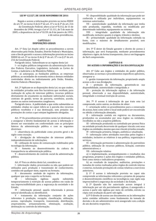 APOSTILAS OPÇÃO
Noções de Arquivologia 26
LEI Nº 12.527, DE 18 DE NOVEMBRO DE 2011
Regula o acesso a informações previsto no inciso XXXIII
do art. 5º, no inciso II do § 3º do art. 37 e no § 2º do art. 216
da Constituição Federal; altera a Lei nº 8.112, de 11 de
dezembro de 1990; revoga a Lei nº 11.111, de 5 de maio de
2005, e dispositivos da Lei nº 8.159, de 8 de janeiro de 1991;
e dá outras providências.
CAPÍTULO I
DISPOSIÇÕES GERAIS
Art. 1º Esta Lei dispõe sobre os procedimentos a serem
observados pela União, Estados, Distrito Federal e Municípios,
com o fim de garantir o acesso a informações previsto no inciso
XXXIII do art. 5º no inciso II do § 3º do art. 37 e no § 2º do art.
216 da Constituição Federal.
Parágrafo único. Subordinam-se ao regime desta Lei:
I - os órgãos públicos integrantes da administração direta
dos Poderes Executivo, Legislativo, incluindo as Cortes de
Contas, e Judiciário e do Ministério Público;
II - as autarquias, as fundações públicas, as empresas
públicas, as sociedades de economia mista e demais entidades
controladas direta ou indiretamente pela União, Estados,
Distrito Federal e Municípios.
Art. 2º Aplicam-se as disposições desta Lei, no que couber,
às entidades privadas sem fins lucrativos que recebam, para
realização de ações de interesse público, recursos públicos
diretamente do orçamento ou mediante subvenções sociais,
contrato de gestão, termo de parceria, convênios, acordo,
ajustes ou outros instrumentos congêneres.
Parágrafo único. A publicidade a que estão submetidas as
entidades citadas no caput refere-se à parcela dos recursos
públicos recebidos e à sua destinação, sem prejuízo das
prestações de contas a que estejam legalmente obrigadas.
Art. 3º Os procedimentos previstos nesta Lei destinam-se
a assegurar o direito fundamental de acesso à informação e
devem ser executados em conformidade com os princípios
básicos da administração pública e com as seguintes
diretrizes:
I - observância da publicidade como preceito geral e do
sigilo como exceção;
II - divulgação de informações de interesse público,
independentemente de solicitações;
III - utilização de meios de comunicação viabilizados pela
tecnologia da informação;
IV - fomento ao desenvolvimento da cultura de
transparência na administração pública;
V - desenvolvimento do controle social da administração
pública.
Art. 4º Para os efeitos desta Lei, considera-se:
I - informação: dados, processados ou não, que podem ser
utilizados para produção e transmissão de conhecimento,
contidos em qualquer meio, suporte ou formato;
II - documento: unidade de registro de informações,
qualquer que seja o suporte ou formato;
III - informação sigilosa: aquela submetida
temporariamente à restrição de acesso público em razão de
sua imprescindibilidade para a segurança da sociedade e do
Estado;
IV - informação pessoal: aquela relacionada à pessoa
natural identificada ou identificável;
V - tratamento da informação: conjunto de ações
referentes à produção, recepção, classificação, utilização,
acesso, reprodução, transporte, transmissão, distribuição,
arquivamento, armazenamento, eliminação, avaliação,
destinação ou controle da informação;
VI - disponibilidade: qualidade da informação que pode ser
conhecida e utilizada por indivíduos, equipamentos ou
sistemas autorizados;
VII - autenticidade: qualidade da informação que tenha
sido produzida, expedida, recebida ou modificada por
determinado indivíduo, equipamento ou sistema;
VIII - integridade: qualidade da informação não
modificada, inclusive quanto à origem, trânsito e destino;
IX - primariedade: qualidade da informação coletada na
fonte, com o máximo de detalhamento possível, sem
modificações.
Art. 5º É dever do Estado garantir o direito de acesso à
informação, que será franqueada, mediante procedimentos
objetivos e ágeis, de forma transparente, clara e em linguagem
de fácil compreensão.
CAPÍTULO II
DO ACESSO A INFORMAÇÕES E DA SUA DIVULGAÇÃO
Art. 6º Cabe aos órgãos e entidades do poder público,
observadas as normas e procedimentos específicos aplicáveis,
assegurar a:
I - gestão transparente da informação, propiciando amplo
acesso a ela e sua divulgação;
II - proteção da informação, garantindo-se sua
disponibilidade, autenticidade e integridade; e
III - proteção da informação sigilosa e da informação
pessoal, observada a sua disponibilidade, autenticidade,
integridade e eventual restrição de acesso.
Art. 7º O acesso à informação de que trata esta Lei
compreende, entre outros, os direitos de obter:
I - orientação sobre os procedimentos para a consecução
de acesso, bem como sobre o local onde poderá ser encontrada
ou obtida a informação almejada;
II - informação contida em registros ou documentos,
produzidos ou acumulados por seus órgãos ou entidades,
recolhidos ou não a arquivos públicos;
III - informação produzida ou custodiada por pessoa física
ou entidade privada decorrente de qualquer vínculo com seus
órgãos ou entidades, mesmo que esse vínculo já tenha cessado;
IV - informação primária, íntegra, autêntica e atualizada;
V - informação sobre atividades exercidas pelos órgãos e
entidades, inclusive as relativas à sua política, organização e
serviços;
VI - informação pertinente à administração do patrimônio
público, utilização de recursos públicos, licitação, contratos
administrativos; e
VII - informação relativa:
a) à implementação, acompanhamento e resultados dos
programas, projetos e ações dos órgãos e entidades públicas,
bem como metas e indicadores propostos;
b) ao resultado de inspeções, auditorias, prestações e
tomadas de contas realizadas pelos órgãos de controle interno
e externo, incluindo prestações de contas relativas a exercícios
anteriores.
§ 1º O acesso à informação previsto no caput não
compreende as informações referentes a projetos de pesquisa
e desenvolvimento científicos ou tecnológicos cujo sigilo seja
imprescindível à segurança da sociedade e do Estado.
§ 2º Quando não for autorizado acesso integral à
informação por ser ela parcialmente sigilosa, é assegurado o
acesso à parte não sigilosa por meio de certidão, extrato ou
cópia com ocultação da parte sob sigilo.
§ 3º O direito de acesso aos documentos ou às informações
neles contidas utilizados como fundamento da tomada de
decisão e do ato administrativo será assegurado com a edição
do ato decisório respectivo.
 