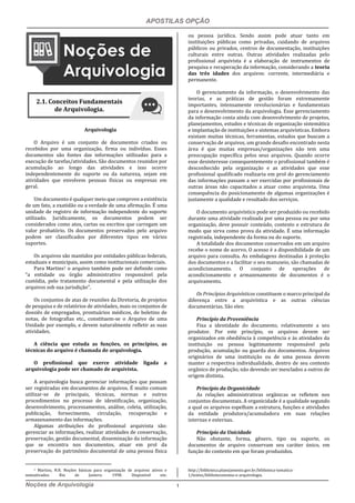 APOSTILAS OPÇÃO
Noções de Arquivologia 1
Arquivologia
O Arquivo é um conjunto de documentos criados ou
recebidos por uma organização, firma ou indivíduo. Esses
documentos são fontes das informações utilizadas para a
execução de tarefas/atividades. São documentos reunidos por
acumulação ao longo das atividades e isso ocorre
independentemente do suporte ou da natureza, sejam em
atividades que envolvem pessoas físicas ou empresas em
geral.
Um documento é qualquer meio que comprove a existência
de um fato, a exatidão ou a verdade de uma afirmação. É uma
unidade de registro de informação independente do suporte
utilizado. Juridicamente, os documentos podem ser
considerados como atos, cartas ou escritos que carregam um
valor probatório. Os documentos preservados pelo arquivo
podem ser classificados por diferentes tipos em vários
suportes.
Os arquivos são mantidos por entidades públicas federais,
estaduais e municipais, assim como institucionais comerciais.
Para Martins1 o arquivo também pode ser definido como
“a entidade ou órgão administrativo responsável pela
custódia, pelo tratamento documental e pela utilização dos
arquivos sob sua jurisdição”.
Os conjuntos de atas de reuniões da Diretoria, de projetos
de pesquisa e de relatórios de atividades, mais os conjuntos de
dossiês de empregados, prontuários médicos, de boletins de
notas, de fotografias etc., constituem-se o Arquivo de uma
Unidade por exemplo, e devem naturalmente refletir as suas
atividades.
A ciência que estuda as funções, os princípios, as
técnicas do arquivo é chamada de arquivologia.
O profissional que exerce atividade ligada a
arquivologia pode ser chamado de arquivista.
A arquivologia busca gerenciar informações que possam
ser registradas em documentos de arquivos. É muito comum
utilizar-se de principais, técnicas, normas e outros
procedimentos no processo de identificação, organização,
desenvolvimento, processamentos, análise, coleta, utilização,
publicação, fornecimento, circulação, recuperação e
armazenamento das informações.
Algumas atribuições do profissional arquivista são:
gerenciar as informações, realizar atividades de conservação,
preservação, gestão documental, disseminação da informação
que se encontra nos documentos, atuar em prol da
preservação do patrimônio documental de uma pessoa física
1 Martins, N.R. Noções básicas para organização de arquivos ativos e
semiativados. Rio de Janiero: 1998. Disponível em:
ou pessoa jurídica. Sendo assim pode atuar tanto em
instituições públicas como privadas, cuidando de arquivos
públicos ou privados, centros de documentação, instituições
culturais entre outras. Outras atividades realizadas pelo
profissional arquivista é a elaboração de instrumentos de
pesquisa e recuperação da informação, considerando a teoria
das três idades dos arquivos: corrente, intermediária e
permanente.
O gerenciamento da informação, o desenvolvimento das
teorias, e as práticas de gestão foram extremamente
importantes, intensamente revolucionárias e fundamentais
para o desenvolvimento da arquivologia. Esse gerenciamento
da informação conta ainda com desenvolvimento de projetos,
planejamentos, estudos e técnicas de organização sistemática
e implantação de instituições e sistemas arquivísticas. Embora
existam muitas técnicas, ferramentas, estudos que buscam a
conservação de arquivos, um grande desafio encontrado nesta
área é que muitas empresas/organizações não tem uma
preocupação específica pelos seus arquivos. Quando ocorre
esse desinteresse consequentemente o profissional também é
desconhecido pela organização e as atividades que esse
profissional qualificado realizaria em prol do gerenciamento
das informações passam a ser exercidas por profissionais de
outras áreas não capacitados a atuar como arquivista. Uma
consequência do posicionamento de algumas organizações é
justamente a qualidade e resultado dos serviços.
O documento arquivístico pode ser produzido ou recebido
durante uma atividade realizada por uma pessoa ou por uma
organização, deve possuir conteúdo, contexto e estrutura de
modo que sirva como prova da atividade. É uma informação
registrada, independente da forma ou do suporte.
A totalidade dos documentos conservados em um arquivo
recebe o nome de acervo. O acesso é a disponibilidade de um
arquivo para consulta. As embalagens destinadas à proteção
dos documentos e a facilitar o seu manuseio, são chamadas de
acondicionamento. O conjunto de operações de
acondicionamento e armazenamento de documentos é o
arquivamento.
Os Princípios Arquivísticos constituem o marco principal da
diferença entre a arquivística e as outras ciências
documentárias. São eles:
Princípio da Proveniência
Fixa a identidade do documento, relativamente a seu
produtor. Por este princípio, os arquivos devem ser
organizados em obediência à competência e às atividades da
instituição ou pessoa legitimamente responsável pela
produção, acumulação ou guarda dos documentos. Arquivos
originários de uma instituição ou de uma pessoa devem
manter a respectiva individualidade, dentro de seu contexto
orgânico de produção, não devendo ser mesclados a outros de
origem distinta.
Princípio da Organicidade
As relações administrativas orgânicas se refletem nos
conjuntos documentais. A organicidade é a qualidade segundo
a qual os arquivos espelham a estrutura, funções e atividades
da entidade produtora/acumuladora em suas relações
internas e externas.
Princípio da Unicidade
Não obstante, forma, gênero, tipo ou suporte, os
documentos de arquivo conservam seu caráter único, em
função do contexto em que foram produzidos.
http://biblioteca.planejamento.gov.br/biblioteca-tematica-
1/textos/biblioteconomia-e-arquivologia.
2.1. Conceitos Fundamentais
de Arquivologia.
 