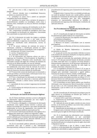 APOSTILAS OPÇÃO
Noções de Arquivologia 29
III - pôr em risco a vida, a segurança ou a saúde da
população;
IV - oferecer elevado risco à estabilidade financeira,
econômica ou monetária do País;
V - prejudicar ou causar risco a planos ou operações
estratégicos das Forças Armadas;
VI - prejudicar ou causar risco a projetos de pesquisa e
desenvolvimento científico ou tecnológico, assim como a
sistemas, bens, instalações ou áreas de interesse estratégico
nacional;
VII - pôr em risco a segurança de instituições ou de altas
autoridades nacionais ou estrangeiras e seus familiares; ou
VIII - comprometer atividades de inteligência, bem como
de investigação ou fiscalização em andamento, relacionadas
com a prevenção ou repressão de infrações.
Art. 24. A informação em poder dos órgãos e entidades
públicas, observado o seu teor e em razão de sua
imprescindibilidade à segurança da sociedade ou do Estado,
poderá ser classificada como ultrassecreta, secreta ou
reservada.
§ 1º Os prazos máximos de restrição de acesso à
informação, conforme a classificação prevista no caput,
vigoram a partir da data de sua produção e são os seguintes:
I - ultrassecreta: 25 (vinte e cinco) anos;
II - secreta: 15 (quinze) anos; e
III - reservada: 5 (cinco) anos.
§ 2º As informações que puderem colocar em risco a
segurança do Presidente e Vice-Presidente da República e
respectivos cônjuges e filhos(as) serão classificadas como
reservadas e ficarão sob sigilo até o término do mandato em
exercício ou do último mandato, em caso de reeleição.
§ 3º Alternativamente aos prazos previstos no § 1º, poderá
ser estabelecida como termo final de restrição de acesso à
ocorrência de determinado evento, desde que este ocorra
antes do transcurso do prazo máximo de classificação.
§ 4º Transcorrido o prazo de classificação ou consumado o
evento que defina o seu termo final, a informação tornar-se-á,
automaticamente, de acesso público.
§ 5º Para a classificação da informação em determinado
grau de sigilo, deverá ser observado o interesse público da
informação e utilizado o critério menos restritivo possível,
considerados:
I - a gravidade do risco ou dano à segurança da sociedade
e do Estado; e
II - o prazo máximo de restrição de acesso ou o evento que
defina seu termo final.
Seção III
Da Proteção e do Controle de Informações Sigilosas
Art. 25. É dever do Estado controlar o acesso e a divulgação
de informações sigilosas produzidas por seus órgãos e
entidades, assegurando a sua proteção.
§ 1º O acesso, a divulgação e o tratamento de informação
classificada como sigilosa ficarão restritos a pessoas que
tenham necessidade de conhecê-la e que sejam devidamente
credenciadas na forma do regulamento, sem prejuízo das
atribuições dos agentes públicos autorizados por lei.
§ 2º O acesso à informação classificada como sigilosa cria a
obrigação para aquele que a obteve de resguardar o sigilo.
§ 3º Regulamento disporá sobre procedimentos e medidas
a serem adotados para o tratamento de informação sigilosa, de
modo a protegê-la contra perda, alteração indevida, acesso,
transmissão e divulgação não autorizados.
Art. 26. As autoridades públicas adotarão as providências
necessárias para que o pessoal a elas subordinado
hierarquicamente conheça as normas e observe as medidas e
procedimentos de segurança para tratamento de informações
sigilosas.
Parágrafo único. A pessoa física ou entidade privada que,
em razão de qualquer vínculo com o poder público, executar
atividades de tratamento de informações sigilosas adotará as
providências necessárias para que seus empregados,
prepostos ou representantes observem as medidas e
procedimentos de segurança das informações resultantes da
aplicação desta Lei.
Seção IV
Dos Procedimentos de Classificação, Reclassificação e
Desclassificação
Art. 27. A classificação do sigilo de informações no âmbito
da administração pública federal é de competência:
I - no grau de ultrassecreto, das seguintes autoridades:
a) Presidente da República;
b) Vice-Presidente da República;
c) Ministros de Estado e autoridades com as mesmas
prerrogativas;
d) Comandantes da Marinha, do Exército e da Aeronáutica;
e
e) Chefes de Missões Diplomáticas e Consulares
permanentes no exterior;
II - no grau de secreto, das autoridades referidas no inciso
I, dos titulares de autarquias, fundações ou empresas públicas
e sociedades de economia mista; e
III - no grau de reservado, das autoridades referidas nos
incisos I e II e das que exerçam funções de direção, comando
ou chefia, nível DAS 101.5, ou superior, do Grupo Direção e
Assessoramento Superiores, ou de hierarquia equivalente, de
acordo com regulamentação específica de cada órgão ou
entidade, observado o disposto nesta Lei.
§ 1º A competência prevista nos incisos I e II, no que se
refere à classificação como ultrassecreta e secreta, poderá ser
delegada pela autoridade responsável a agente público,
inclusive em missão no exterior, vedada a subdelegação.
§ 2º A classificação de informação no grau de sigilo
ultrassecreto pelas autoridades previstas nas alíneas “d” e “e”
do inciso I deverá ser ratificada pelos respectivos Ministros de
Estado, no prazo previsto em regulamento.
§ 3º A autoridade ou outro agente público que classificar
informação como ultrassecreta deverá encaminhar a decisão
de que trata o art. 28 à Comissão Mista de Reavaliação de
Informações, a que se refere o art. 35, no prazo previsto em
regulamento.
Art. 28. A classificação de informação em qualquer grau de
sigilo deverá ser formalizada em decisão que conterá, no
mínimo, os seguintes elementos:
I - assunto sobre o qual versa a informação;
II - fundamento da classificação, observados os critérios
estabelecidos no art. 24;
III - indicação do prazo de sigilo, contado em anos, meses
ou dias, ou do evento que defina o seu termo final, conforme
limites previstos no art. 24; e
IV - identificação da autoridade que a classificou.
Parágrafo único. A decisão referida no caput será mantida
no mesmo grau de sigilo da informação classificada.
Art. 29. A classificação das informações será reavaliada
pela autoridade classificadora ou por autoridade
hierarquicamente superior, mediante provocação ou de ofício,
nos termos e prazos previstos em regulamento, com vistas à
sua desclassificação ou à redução do prazo de sigilo, observado
o disposto no art. 24.
§ 1º O regulamento a que se refere o caput deverá
considerar as peculiaridades das informações produzidas no
exterior por autoridades ou agentes públicos.
 