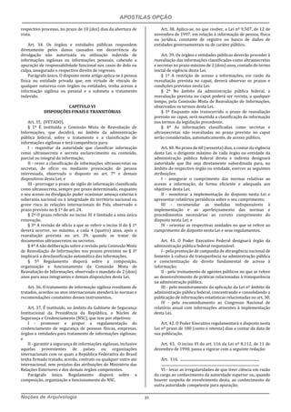 APOSTILAS OPÇÃO
Noções de Arquivologia 31
respectivo processo, no prazo de 10 (dez) dias da abertura de
vista.
Art. 34. Os órgãos e entidades públicas respondem
diretamente pelos danos causados em decorrência da
divulgação não autorizada ou utilização indevida de
informações sigilosas ou informações pessoais, cabendo a
apuração de responsabilidade funcional nos casos de dolo ou
culpa, assegurado o respectivo direito de regresso.
Parágrafo único. O disposto neste artigo aplica-se à pessoa
física ou entidade privada que, em virtude de vínculo de
qualquer natureza com órgãos ou entidades, tenha acesso a
informação sigilosa ou pessoal e a submeta a tratamento
indevido.
CAPÍTULO VI
DISPOSIÇÕES FINAIS E TRANSITÓRIAS
Art. 35. (VETADO).
§ 1º É instituída a Comissão Mista de Reavaliação de
Informações, que decidirá, no âmbito da administração
pública federal, sobre o tratamento e a classificação de
informações sigilosas e terá competência para:
I - requisitar da autoridade que classificar informação
como ultrassecreta e secreta esclarecimento ou conteúdo,
parcial ou integral da informação;
II - rever a classificação de informações ultrassecretas ou
secretas, de ofício ou mediante provocação de pessoa
interessada, observado o disposto no art. 7º e demais
dispositivos desta Lei; e
III - prorrogar o prazo de sigilo de informação classificada
como ultrassecreta, sempre por prazo determinado, enquanto
o seu acesso ou divulgação puder ocasionar ameaça externa à
soberania nacional ou à integridade do território nacional ou
grave risco às relações internacionais do País, observado o
prazo previsto no § 1º do art. 24.
§ 2º O prazo referido no inciso III é limitado a uma única
renovação.
§ 3º A revisão de ofício a que se refere o inciso II do § 1º
deverá ocorrer, no máximo, a cada 4 (quatro) anos, após a
reavaliação prevista no art. 39, quando se tratar de
documentos ultrassecretos ou secretos.
§ 4º A não deliberação sobre a revisão pela Comissão Mista
de Reavaliação de Informações nos prazos previstos no § 3º
implicará a desclassificação automática das informações.
§ 5º Regulamento disporá sobre a composição,
organização e funcionamento da Comissão Mista de
Reavaliação de Informações, observado o mandato de 2 (dois)
anos para seus integrantes e demais disposições desta Lei.
Art. 36. O tratamento de informação sigilosa resultante de
tratados, acordos ou atos internacionais atenderá às normas e
recomendações constantes desses instrumentos.
Art. 37. É instituído, no âmbito do Gabinete de Segurança
Institucional da Presidência da República, o Núcleo de
Segurança e Credenciamento (NSC), que tem por objetivos:
I - promover e propor a regulamentação do
credenciamento de segurança de pessoas físicas, empresas,
órgãos e entidades para tratamento de informações sigilosas;
e
II - garantir a segurança de informações sigilosas, inclusive
aquelas provenientes de países ou organizações
internacionais com os quais a República Federativa do Brasil
tenha firmado tratado, acordo, contrato ou qualquer outro ato
internacional, sem prejuízo das atribuições do Ministério das
Relações Exteriores e dos demais órgãos competentes.
Parágrafo único. Regulamento disporá sobre a
composição, organização e funcionamento do NSC.
Art. 38. Aplica-se, no que couber, a Lei nº 9.507, de 12 de
novembro de 1997, em relação à informação de pessoa, física
ou jurídica, constante de registro ou banco de dados de
entidades governamentais ou de caráter público.
Art. 39. Os órgãos e entidades públicas deverão proceder à
reavaliação das informações classificadas como ultrassecretas
e secretas no prazo máximo de 2 (dois) anos, contado do termo
inicial de vigência desta Lei.
§ 1º A restrição de acesso a informações, em razão da
reavaliação prevista no caput, deverá observar os prazos e
condições previstos nesta Lei.
§ 2º No âmbito da administração pública federal, a
reavaliação prevista no caput poderá ser revista, a qualquer
tempo, pela Comissão Mista de Reavaliação de Informações,
observados os termos desta Lei.
§ 3º Enquanto não transcorrido o prazo de reavaliação
previsto no caput, será mantida a classificação da informação
nos termos da legislação precedente.
§ 4º As informações classificadas como secretas e
ultrassecretas não reavaliadas no prazo previsto no caput
serão consideradas, automaticamente, de acesso público.
Art. 40. No prazo de 60 (sessenta) dias, a contar da vigência
desta Lei, o dirigente máximo de cada órgão ou entidade da
administração pública federal direta e indireta designará
autoridade que lhe seja diretamente subordinada para, no
âmbito do respectivo órgão ou entidade, exercer as seguintes
atribuições:
I - assegurar o cumprimento das normas relativas ao
acesso a informação, de forma eficiente e adequada aos
objetivos desta Lei;
II - monitorar a implementação do disposto nesta Lei e
apresentar relatórios periódicos sobre o seu cumprimento;
III - recomendar as medidas indispensáveis à
implementação e ao aperfeiçoamento das normas e
procedimentos necessários ao correto cumprimento do
disposto nesta Lei; e
IV - orientar as respectivas unidades no que se refere ao
cumprimento do disposto nesta Lei e seus regulamentos.
Art. 41. O Poder Executivo Federal designará órgão da
administração pública federal responsável:
I - pela promoção de campanha de abrangência nacional de
fomento à cultura da transparência na administração pública
e conscientização do direito fundamental de acesso à
informação;
II - pelo treinamento de agentes públicos no que se refere
ao desenvolvimento de práticas relacionadas à transparência
na administração pública;
III - pelo monitoramento da aplicação da Lei nº âmbito da
administração pública federal, concentrando e consolidando a
publicação de informações estatísticas relacionadas no art. 30;
IV - pelo encaminhamento ao Congresso Nacional de
relatório anual com informações atinentes à implementação
desta Lei.
Art. 42. O Poder Executivo regulamentará o disposto nesta
Lei nº prazo de 180 (cento e oitenta) dias a contar da data de
sua publicação.
Art. 43. O inciso VI do art. 116 da Lei nº 8.112, de 11 de
dezembro de 1990, passa a vigorar com a seguinte redação:
Art. 116. ........................................................................................
.............................................................................................................
VI - levar as irregularidades de que tiver ciência em razão
do cargo ao conhecimento da autoridade superior ou, quando
houver suspeita de envolvimento desta, ao conhecimento de
outra autoridade competente para apuração;
 