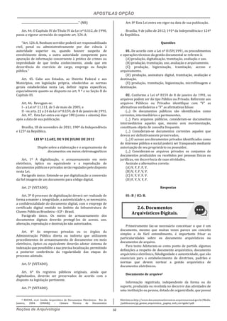 APOSTILAS OPÇÃO
Noções de Arquivologia 32
.................................................................................” (NR)
Art. 44. O Capítulo IV do Título IV da Lei nº 8.112, de 1990,
passa a vigorar acrescido do seguinte art. 126-A:
“Art. 126-A. Nenhum servidor poderá ser responsabilizado
civil, penal ou administrativamente por dar ciência à
autoridade superior ou, quando houver suspeita de
envolvimento desta, a outra autoridade competente para
apuração de informação concernente à prática de crimes ou
improbidade de que tenha conhecimento, ainda que em
decorrência do exercício de cargo, emprego ou função
pública.”
Art. 45. Cabe aos Estados, ao Distrito Federal e aos
Municípios, em legislação própria, obedecidas as normas
gerais estabelecidas nesta Lei, definir regras específicas,
especialmente quanto ao disposto no art. 9 º e na Seção II do
Capítulo III.
Art. 46. Revogam-se:
I - a Lei nº 11.111, de 5 de maio de 2005; e
II - os arts. 22 a 24 da Lei nº 8.159, de 8 de janeiro de 1991.
Art. 47. Esta Lei entra em vigor 180 (cento e oitenta) dias
após a data de sua publicação.
Brasília, 18 de novembro de 2011; 190º da Independência
e 123º da República.
LEI Nº 12.682, DE 9 DE JULHO DE 2012
Dispõe sobre a elaboração e o arquivamento de
documentos em meios eletromagnéticos
Art. 1º A digitalização, o armazenamento em meio
eletrônico, óptico ou equivalente e a reprodução de
documentos públicos e privados serão regulados pelo disposto
nesta Lei.
Parágrafo único. Entende-se por digitalização a conversão
da fiel imagem de um documento para código digital.
Art. 2º (VETADO).
Art. 3º O processo de digitalização deverá ser realizado de
forma a manter a integridade, a autenticidade e, se necessário,
a confidencialidade do documento digital, com o emprego de
certificado digital emitido no âmbito da Infraestrutura de
Chaves Públicas Brasileira - ICP - Brasil.
Parágrafo único. Os meios de armazenamento dos
documentos digitais deverão protegê-los de acesso, uso,
alteração, reprodução e destruição não autorizados.
Art. 4º As empresas privadas ou os órgãos da
Administração Pública direta ou indireta que utilizarem
procedimentos de armazenamento de documentos em meio
eletrônico, óptico ou equivalente deverão adotar sistema de
indexação que possibilite a sua precisa localização, permitindo
a posterior conferência da regularidade das etapas do
processo adotado.
Art. 5º (VETADO).
Art. 6º Os registros públicos originais, ainda que
digitalizados, deverão ser preservados de acordo com o
disposto na legislação pertinente.
Art. 7º (VETADO).
8 ROCHA, et.al. Gestão Arquivistica de Documentos Eletrônicos. Rio de
Janeiro, 2004. CONARQ – Câmara Técnica de Documentos
Art. 8º Esta Lei entra em vigor na data de sua publicação.
Brasília, 9 de julho de 2012; 191º da Independência e 124º
da República.
Questões
01. De acordo com a Lei nº 8159/1991, os procedimentos
e operações técnicas da gestão documental se referem à:
(A) produção, digitalização, tramitação, avaliação e uso.
(B) produção, tramitação, uso, avaliação e arquivamento.
(C) produção, higienização, tramitação, acesso e
arquivamento.
(D) produção, assinatura digital, tramitação, avaliação e
destinação.
(E) produção, tramitação, higienização, microfilmagem e
destinação.
02. Conforme a Lei nº 8159 de 8 de janeiro de 1991, os
arquivos podem ser do tipo Público ou Privado. Referente aos
arquivos Públicos ou Privados identifique com “V” as
afirmativas verdadeiras e “F” as afirmativas falsas:
(...) Os documentos públicos são identificados como
correntes, intermediários e permanentes.
(...) Para arquivos públicos, consideram-se documentos
intermediários aqueles que, mesmo sem movimentação,
constituam objeto de consulta frequente.
(...) Consideram-se documentos correntes aqueles que
devem ser definitivamente preservados.
(...) O acesso aos documentos privados identificados como
de interesse público e social poderá ser franqueado mediante
autorização de seu proprietário ou possuidor.
(...) Consideram-se arquivos privados os conjuntos de
documentos produzidos ou recebidos por pessoas físicas ou
jurídicas, em decorrência de suas atividades.
Assinale a alternativa correta:
(A) V, F, F, F, V.
(B) V, F, F, V, V.
(C) V, F, V, F, V.
(D) F, V, V, F, F.
Respostas
01: B / 02: B.
Primeiramente faz-se necessário conceituar o que é um
documento, mesmo que muitas vezes parece um conceito
simples e de fácil entendimento, é importante frisar as
particularidades sobre os documento arquivísticos ou
documentos de arquivo.
Para tanto Adotaram-se como ponto de partida algumas
definições a respeito de documento arquivístico, documento
arquivístico eletrônico, fidedignidade e autenticidade, que são
essenciais para o estabelecimento de diretrizes, padrões e
normas que devem nortear a gestão arquivística de
documentos eletrônicos.
Documento de arquivo8
Informação registrada, independente da forma ou do
suporte, produzida ou recebida no decorrer das atividades de
uma instituição ou pessoa, dotada de organicidade, que possui
Eletrônicos.http://www.documentoseletronicos.arquivonacional.gov.br/Media
/publicacoes/gt_gestao_arquivistica__pagina_web_corrigido3.pdf.
2.6. Documentos
Arquivísticos Digitais.
 
