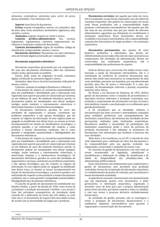 APOSTILAS OPÇÃO
Noções de Arquivologia 33
elementos constitutivos suficientes para servir de prova
dessas atividades. Tais elementos são:
Suporte: base física do documento;
Forma: textual, iconográfico, sonoro; cor, tamanho e tipo
de letra, data, local, assinatura, destinatário, logomarca, selo,
carimbo e outros;
Anotações: urgente, arquive-se, ciente e outros;
Contexto jurídico-administrativo: leis, normas,
regimentos, regulamentos, estrutura organizacional etc.
relativos à instituição criadora do documento.
Contexto documentário: regras de workflow, código de
classificação, temporalidade, assunto e outros.
Documento eletrônico: Documento em meio eletrônico,
com um formato digital, processado por computador.
Documento arquivístico eletrônico9
Documento arquivístico processado por um computador.
No caso dos documentos eletrônicos, além dos elementos
citados acima, apresentam-se também:
Forma: links, nome do originador (e-mail), assinatura
digital, certificado da assinatura digital e outros.
Anotações: data, hora e local da transmissão; indicação de
anexos e outros.
Contexto: contexto tecnológico (hardware e software).
O documento de arquivo se caracteriza primordialmente
pela sua estabilidade e durabilidade, pois a informação está
registrada num suporte que pode ser conservado por centenas
ou até milhares de anos. No ambiente eletrônico, porém, os
documentos podem ser manipulados sem deixar qualquer
vestígio, sendo instáveis e extremamente vulneráveis à
intervenção humana e à obsolescência tecnológica.
Os documentos eletrônicos, gerados no curso das
atividades de organizações e pessoas, constituem um
problema arquivístico e não apenas tecnológico, que diz
respeito ao registro da informação. Se esse registro pode ser
apagado ou modificado sem deixar traço, ou mesmo se tornar
incompreensível em função da obsolescência tecnológica, a
primeira questão a ser enfrentada diz respeito a como
produzir e manter documentos confiáveis, isto é, como
garantir a integridade (autenticidade e fidedignidade) dos
documentos eletrônicos.
O documento de arquivo se caracteriza primordialmente
pela sua estabilidade e durabilidade, pois a informação está
registrada num suporte que pode ser conservado por centenas
ou até milhares de anos. No ambiente eletrônico, porém, os
documentos podem ser manipulados sem deixar qualquer
vestígio, sendo instáveis e extremamente vulneráveis à
intervenção humana e à obsolescência tecnológica.5 Os
documentos eletrônicos, gerados no curso das atividades de
organizações e pessoas, constituem um problema arquivístico
e não apenas tecnológico, que diz respeito ao registro da
informação. Se esse registro pode ser apagado ou modificado
sem deixar traço, ou mesmo se tornar incompreensível em
função da obsolescência tecnológica, a primeira questão a ser
enfrentada diz respeito a como produzir e manter documentos
confiáveis, isto é, como garantir a integridade (autenticidade e
fidedignidade) dos documentos eletrônicos.
O conceito de gestão de documentos foi estabelecido nos
Estados Unidos, a partir da década de 1950, como forma de
racionalizar a produção documental e facilitar o seu acesso.7
Uma das principais consequências da introdução deste
conceito foi a elaboração da teoria das três idades, ou ciclo
vital, isto é, os documentos de arquivo têm uma idade ou fase,
de acordo com as necessidades do órgão que o produziu.
9 Idem.
Documentos correntes: são aqueles que estão em curso,
isto é, tramitando, ou que foram arquivados, mas são objeto de
consultas frequentes; eles podem ser conservados nos locais
onde foram produzidos sob a responsabilidade órgão
produtor; • Documentos intermediários: são aqueles que não
são mais de uso corrente, mas que por razões de interesse
administrativo, aguardam sua eliminação ou recolhimento à
instituição arquivística. Esses documentos devem ser
recolhidos a um arquivo intermediário, sob a responsabilidade
conjunta dos funcionários do órgão produtor e da instituição
arquivística.
Documentos permanentes: são aqueles de valor
histórico, probatório e informativo que devem ser
definitivamente preservados. Eles não são mais necessários ao
cumprimento das atividades da administração. Devem ser
conservados nas instituições arquivísticas, sob a
responsabilidade dos profissionais de arquivo.
Pode-se afirmar que a teoria das três idades trouxe como
inovação a noção do documento intermediário, isto é, a
constatação da existência de inúmeros documentos que,
mesmo não sendo mais necessários ao cumprimento de uma
certa atividade, precisam ser mantidos, por um determinado
período, para fins de prova e informação. É o caso, por
exemplo, da documentação referente a pessoal, orçamento,
material, entre outras.
No Brasil, a Lei Nacional de Arquivos, de 1991, definiu
gestão de documentos como o conjunto de procedimentos e
operações técnicas referentes à produção, tramitação, uso,
avaliação e arquivamento dos documentos em fase corrente e
intermediária, visando a sua eliminação ou recolhimento para
guarda permanente.
A lei reconheceu que as atividades relativas à
documentação das fases corrente e intermediária, realizadas
pelas entidades produtoras com acompanhamento das
instituições arquivísticas, são distintas das atividades da fase
permanente, realizadas pelas instituições arquivísticas.
Reconheceu também a necessidade da participação das
instituições arquivísticas desde o início do processo de
produção documental a fim subsidiar os produtores de
documentos com informações que facilitem o exercício das
suas atividades.
Além disso, a lei reconheceu, no art. 8º, o conceito de ciclo
vital, importante para a definição do valor dos documentos e
da responsabilidade pela sua guarda, incluindo sua
organização, conservação e condições de acesso e uso.
Os conceitos de gestão de documentos e de ciclo vital, ao
serem incorporados na legislação, subsidiaram e
possibilitaram a elaboração do código de classificação e da
tabela de temporalidade das atividades-meio da
administração pública federal.
Esses instrumentos são fundamentais para implementar a
gestão de documentos, pois permitem uma produção
controlada, formas de recuperação da informação arquivística
e o estabelecimento de prazos de retenção, que racionalizam a
massa documental acumulada.
A experiência nacional e internacional vem demonstrando
que tão importante quanto criar documentos, é saber
gerenciá-los. A informação arquivística, organizada e
acessível, serve de base para que a própria administração
possa tomar decisões, que dizem respeito a todos os cidadãos,
e com isso tornar o processo decisório verdadeiramente
democrático.
As atividades de gestão, portanto, não se restringem a
evitar a produção de documentos desnecessários e a
estabelecer depósitos intermediários para garantir a
organização e a preservação dos documentos.
 