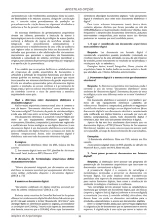 APOSTILAS OPÇÃO
Noções de Arquivologia 35
da transmissão e do recebimento; assinatura; nome do autor,
do destinatário e do redator; assunto, código de classificação
etc. – controle sobre procedimentos de produção: os
procedimentos de criação devem ser rigorosos, detalhados e
rotineiros a fim de garantir a sua fidedignidade.
Os sistemas eletrônicos de gerenciamento arquivístico
devem ser idôneos, prevendo: a limitação de acesso à
tecnologia por meio da criação de privilégios de acesso (senha,
cartões); a definição de regras de workflow através da
integração dos procedimentos administrativos e
documentários e o estabelecimento de uma trilha de auditoria
que registre todas as intervenções feitas no documento.10 –
métodos que garantam a não adulteração dos documentos:
mecanismos que garantam a segurança da transmissão,
incluindo a capacidade do sistema eletrônico identificar o
original; mecanismos de preservação (reprodução e migração)
e de verificação da proveniência.
É necessário que os arquivos facilitem o estabelecimento
de programas de gestão arquivística de documentos e
articulem a definição de requisitos funcionais, que devem se
tornar padrões ou normas, de forma a garantir que sejam
incorporados aos sistemas eletrônicos de gestão arquivística.
Frente aos desafios apresentados pelos documentos digitais
quanto à produção, ao acesso contínuo e à preservação de
longo prazo, é preciso colocar em prática essas diretrizes, pois
do contrário corre-se o risco de perdermos a memória
registrada do nosso país.
Qual a diferença entre documento eletrônico e
documento digital?
Na literatura arquivística internacional, ainda é corrente o
uso do termo “documento eletrônico” como sinônimo de
“documento digital”. Entretanto, do ponto de vista tecnológico,
existe uma diferença entre os termos “eletrônico” e “digital”.
Um documento eletrônico é acessível e interpretável por
meio de um equipamento eletrônico (aparelho de
videocassete, filmadora, computador), podendo ser registrado
e codificado em forma analógica ou em dígitos binários. Já um
documento digital é um documento eletrônico caracterizado
pela codificação em dígitos binários e acessado por meio de
sistema computacional. Assim, todo documento digital é
eletrônico, mas nem todo documento eletrônico é digital.
Exemplos:
1) documento eletrônico: filme em VHS, música em fita
cassete.
2) documento digital: texto em PDF, planilha de cálculo em
Microsoft Excel, áudio em MP3, filme em AVI.”
O dicionário de Terminologia Arquivística define
documento eletrônico:
“Gênero documental integrado por documentos em meio
eletrônico ou somente acessíveis por equipamentos eletrônicos,
como cartões perfurados, disquetes e documentos digitais.”
(DBTA, p. 75).
E quanto ao documento digital:
“Documento codificado em dígitos binários, acessível por
meio de sistema computacional.” (DBTA, p. 75).
Embora estes conceitos do Conselho Nacional de Arquivos
diferenciarem documento digital do eletrônico, há autores que
preferem usar somente o termo “documento eletrônico” para
abranger tanto os eletrônicos quanto os digitais, ao considerar
as definições do CONARQ. Todavia não fogem do pensamento
dos demais, uma vez que o CONARQ afirma que documentos
eletrônicos abrangem documentos digitais: “todo documento
digital é eletrônico, mas nem todo documento eletrônico é
digital”.
Para tanto, achamos interessante inserir dentro deste
contexto algumas dúvidas que foram postadas no site da
CONARQ (abaixo será apresentado o link) como “dúvidas mais
frequentes” a respeito dos documentos eletrônicos. Achamos
interessantes compartilhar, pois muitas vezes tais dúvidas
podem ser as mesmas que você candidata possui.
1. O que é considerado um documento arquivístico
num ambiente digital
Resposta: Um documento em formato digital é
considerado arquivístico quando produzido (elaborado ou
recebido) no curso de uma atividade, ou seja, de um processo
de trabalho, como instrumento ou resultado de tal atividade, e
retido para ação ou referência.
Exemplos: textos, e-mail, fotografias, filmes, plantas de
arquitetura, bases de dados, áudio ou mesmo websites, desde
que atendam aos critérios definidos anteriormente.
2. Documento digital é a mesma coisa que documento
eletrônico?
Resposta: Na literatura arquivística internacional, ainda é
corrente o uso do termo “documento eletrônico” como
sinônimo de “documento digital”. Entretanto, do ponto de vista
tecnológico, existe uma diferença entre os termos “eletrônico”
e “digital”.
Um documento eletrônico é acessível e interpretável por
meio de um equipamento eletrônico (aparelho de
videocassete, filmadora, computador), podendo ser registrado
e codificado em forma analógica ou em dígitos binários. Já um
documento digital é um documento eletrônico caracterizado
pela codificação em dígitos binários e acessado por meio de
sistema computacional. Assim, todo documento digital é
eletrônico, mas nem todo documento eletrônico é digital.
Apesar de ter seu foco atualmente direcionado para os
documentos digitais, a CTDE (Câmara Técnica de Documentos
Eletrônicos) mantém seu nome, uma vez que este escopo pode
ser expandido ao longo do desenvolvimento de seus trabalhos.
Exemplos:
1) documento eletrônico: filme em VHS, música em fita
cassete.
2) documento digital: texto em PDF, planilha de cálculo em
Microsoft Excel, áudio em MP3, filme em AVI.
3. Como posso preservar documentos em formato
digital?
Resposta: A instituição deve possuir um programa de
preservação de documentos arquivísticos que incorpore os
documentos convencionais e digitais.
A preservação digital é o conjunto de estratégias e
metodologias destinadas a preservar os documentos em
formato digital. Ela pode implicar desde transferências
periódicas dos suportes de armazenamento até a conversão
para outros formatos digitais, bem como a atualização do
ambiente tecnológico, o hardware e o software.
Tais estratégias devem alcançar todas as características
essenciais que definem um documento digital, que são: físicas
(suporte / registro físico), lógicas (software e formato digital)
e conceituais (estrutura / conteúdo exibido). Além disso, elas
devem levar em conta os elementos necessários para a
produção, a manutenção e o acesso aos documentos digitais.
Deve-se compreender, ainda, que a preservação digital não
é a digitalização de documentos que se apresentam em outros
suportes. A digitalização é uma ação que serve à captura de
 
