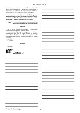 APOSTILAS OPÇÃO
Noções de Arquivologia 36
documentos para sistemas de informação como forma de
facilitar seu gerenciamento e acesso, bem como auxiliar a
preservação dos originais. Já a preservação digital visa
exclusivamente à preservação dos documentos digitais.
Para você ter acesso à todas as dúvidas frequentes
respondidas, basta acessar o endereço eletrônico abaixo,
e será possível você se inteirar sobre outros pontos
importantes a respeito do documento eletrônico.
http://www.documentoseletronicos.arquivonacional.
gov.br/cgi/cgilua.exe/sys/start.htm?sid=10
Questão
01. No que se refere à microfilmagem e à digitalização
aplicada aos arquivos, julgue os itens a seguir.
Os documentos digitais podem ser gerados por sistemas
informatizados por meio de dados contidos em sistemas
gerenciadores de banco de dados, por processo de
digitalização ou diretamente com uso de software ou sistema
específico.
(...) Certo
(...) Errado
Resposta
01. Certo
Anotações
 