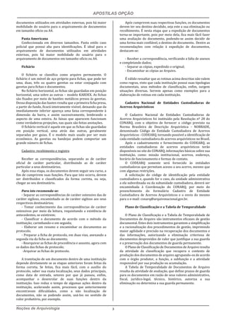 APOSTILAS OPÇÃO
Noções de Arquivologia 3
documentos utilizados em atividades externas, pois há maior
mobilidade do usuário para o arquivamento de documentos
em tamanho oficio ou A4.
Pasta Americana
Confeccionada em diversos tamanhos. Pasta estilo caso
policial que possui aba para identificações. É ideal para o
arquivamento de documentos utilizados em atividades
externas, pois há maior mobilidade do usuário para o
arquivamento de documentos em tamanho oficio ou A4.
Fichário
O fichário se classifica como arquivo permanente. O
fichário é um móvel de aço próprio para fichas, que pode ter
uma, duas, três ou quatro gavetas ou estar conjugado com
gavetas para fichas e documentos.
No fichário horizontal, as fichas são guardadas em posição
horizontal, uma sobre as outras – modelo KARDEX. As fichas
são fixados por meio de bastões metálicos presos às gavetas.
Dessa disposição das hastes resulta que a primeira ficha presa,
a partir do fundo, ficará inteiramente visível, deixando que da
imediatamente inferior apareça uma faixa correspondente à
dimensão da barra, e assim sucessivamente, lembrando o
aspecto de uma esteira. As faixas que aparecem funcionam
como verdadeiras projeções, nas quais são feitas anotações.
O fichário vertical é aquele em que as fichas são guardadas
em posição vertical, uma atrás das outras, geralmente
separadas por guias. É o modelo mais usado por ser mais
econômico. As gavetas ou bandejas podem comportar um
grande número de fichas.
Cadastro: recebimento e registro
Receber as correspondências, separando as de caráter
oficial de caráter particular, distribuindo as de caráter
particular a seus destinatários.
Após essa etapa, os documentos devem seguir seu curso, a
fim de cumprirem suas funções. Para que isto ocorra, devem
ser distribuídos e classificados da forma correta, ou seja,
chegar ao seu destinatário.
Para isto recomenda-se:
- Separar as correspondências de caráter ostensivo das de
caráter sigiloso, encaminhado as de caráter sigiloso aos seus
respectivos destinatários;
- Tomar conhecimento das correspondências de caráter
ostensivos por meio da leitura, requisitando a existência de
antecedentes, se existirem;
- Classificar o documento de acordo com o método da
instituição; carimbando-o em seguida;
- Elaborar um resumo e encaminhar os documentos ao
protocolo.
- Preparar a ficha de protocolo, em duas vias, anexando a
segunda via da ficha ao documento;
- Rearquivar as fichas de procedência e assunto, agora com
os dados das fichas de protocolo;
-Arquivar as fichas de protocolo.
A tramitação de um documento dentro de uma instituição
depende diretamente se as etapas anteriores foram feitas da
forma correta. Se feitas, fica mais fácil, com o auxílio do
protocolo, saber sua exata localização, seus dados principais,
como data de entrada, setores por que já passou, enfim,
acompanhar o desenrolar de suas funções dentro da
instituição. Isso reduz o tempo de algumas ações dentro da
instituição, acelerando assim, processos que anteriormente
encontravam dificuldades, como a não localização de
documentos, não se podendo assim, usá-los no sentido de
valor probatório, por exemplo.
Após cumprirem suas respectivas funções, os documentos
devem ter seu destino decidido, seja este a sua eliminação ou
recolhimento. É nesta etapa que a expedição de documentos
torna-se importante, pois por meio dela, fica mais fácil fazer
uma avaliação do documento, podendo-se assim decidir de
uma forma mais confiável, o destino do documento. Dentre as
recomendações com relação à expedição de documentos,
destacam-se:
- Receber a correspondência, verificando a falta de anexos
e completando dados;
- Separar as cópias, expedindo o original;
- Encaminhar as cópias ao Arquivo.
É válido ressaltar que as rotinas acima descritas não valem
como regras, visto que cada instituição possui suas tipologias
documentais, seus métodos de classificação, enfim, surgem
situações diversas. Servem apenas como exemplos para a
elaboração de rotinas em cada instituição.
Cadastro Nacional de Entidades Custodiadoras de
Acervos Arquivísticos
O Cadastro Nacional de Entidades Custodiadoras de
Acervos Arquivísticos foi instituído pela Resolução nº 28 do
CONARQ, com o objetivo de fornecer o código previsto na
Norma Brasileira de Descrição Arquivística - NOBRADE,
denominado Código de Entidade Custodiadora de Acervos
Arquivísticos - CODEARQ, tornando possível a identificação de
cada entidade custodiadora de acervos arquivísticos no Brasil.
Após o cadastramento e fornecimento do CODEARQ, as
entidades custodiadoras de acervos arquivísticos terão
disponíveis no site do CONARQ, informações básicas sobre sua
instituição, como: missão institucional, acervos, endereço,
horário de funcionamento e formas de contato.
O CODEARQ somente será fornecido às entidades
custodiadoras que permitam acesso a seu acervo, mesmo que
com algumas restrições.
A solicitação do código de identificação pela entidade
custodiadora e, quando for o caso, da unidade administrativa
a ela subordinada ou da subunidade custodiadora, deverá ser
encaminhada à Coordenação do CONARQ, por meio do
preenchimento do formulário Cadastro de Entidade
Custodiadora de Acervos Arquivísticos e o envio do mesmo
para o e-mail: conarq@arquivonacional.gov.br.
Plano de Classificação e a Tabela de Temporalidade
O Plano de Classificação e a Tabela de Temporalidade de
Documentos de Arquivo são instrumentos eficazes de gestão
documental. Estes dois instrumentos garantem a simplificação
e a racionalização dos procedimentos de gestão, imprimindo
maior agilidade e precisão na recuperação dos documentos e
das informações, autorizando a eliminação criteriosa de
documentos desprovidos de valor que justifique a sua guarda
e a preservação dos documentos de guarda permanente.
O Plano de Classificação de Documentos de Arquivo resulta
da atividade de classificação que recupera o contexto de
produção dos documentos de arquivo agrupando-os de acordo
com o órgão produtor, a função, a subfunção e a atividade
responsável por sua produção ou acumulação.
A Tabela de Temporalidade de Documentos de Arquivo
resulta da atividade de avaliação, que define prazos de guarda
para os documentos em razão de seus valores administrativo,
fiscal, jurídico-legal, técnico, histórico, autoriza a sua
eliminação ou determina a sua guarda permanente.
 