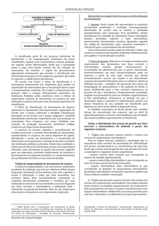 APOSTILAS OPÇÃO
Noções de Arquivologia 4
A classificação parte de um processo intelectual de
identificação e de reagrupamento sistemático de temas
semelhantes, segundo suas características comuns, podendo,
em seguida, serem diferenciados, desde que a quantidade
assim o exija. Essa função consiste em um conjunto de
convenções, de métodos e regras de procedimentos
logicamente estruturados que permite a classificação dos
documentos em grupos ou em categorias, quaisquer que sejam
os suportes e a idade desses documentos.
De acordo com Faria3, o plano de classificação é o
instrumento desenvolvido por arquivistas para auxiliar na
organização das informações para a recuperação futura e para
o armazenamento ordenado. Ele traduz o conhecimento dos
gestores sobre o estoque informacional arquivístico da
instituição. Podemos ainda considerar como o esforço da
organização, conjunto de documentos ou arquivos de uma
instituição ou pessoa física por meio da função arquivística de
classificação.
O Plano de Classificação de Documentos de Arquivo
apresenta os documentos hierarquicamente organizados de
acordo com a função, subfunção e atividade (classificação
funcional), ou de acordo com o grupo, subgrupo e atividade
(classificação estrutural), responsáveis por sua produção ou
acumulação. Para recuperar com maior facilidade esse
contexto da produção documental, atribuímos códigos
numéricos aos tipos/séries documentais.
A ausência de normas, métodos e procedimentos de
trabalho provocam o acúmulo desordenado de documentos,
transformando os arquivos em meros depósitos de papéis,
dificultando o acesso aos documentos e a recuperação de
informações necessárias para a tomada de decisões no âmbito
das instituições públicas e privadas. Diante dessa realidade, a
elaboração do Plano de Classificação assume uma importância
relevante como ferramenta de gestão documental, exigindo,
para sua elaboração, profundo conhecimento da estrutura e
funcionamento do organismo produtor e o comprometimento
dos profissionais de todas as suas áreas de atuação.
Tabela de temporalidade de documentos de arquivo
A tabela de temporalidade é um instrumento arquivístico
resultante de avaliação, que tem por objetivos definir prazos
de guarda e destinação de documentos, com vista a garantir o
acesso à informação a todos que dela necessitem. Sua
estrutura básica deve necessariamente contemplar os
conjuntos documentais produzidos e recebidos por uma
instituição no exercício de suas atividades, os prazos de guarda
nas fases corrente e intermediária, a destinação final –
eliminação ou guarda permanente, além de um campo para
observações necessárias à sua compreensão e aplicação.
3 FARIA, Wadson Silva. A normalização dos instrumentos de gestão
arquivística no Brasil: um estudo da influência das resoluções do Conarq na
organização dos arquivos da Justiça Eleitoral Brasileira. Dissertação (Mestrado
em Ciência da Informação) – Faculdade de Economia, Administração,
Apresentam-se a seguir diretrizes para a correta utilização
do instrumento:
1. Assunto: Neste campo são apresentados os conjuntos
documentais produzidos e recebidos, hierarquicamente
distribuídos de acordo com as funções e atividades
desempenhadas pela instituição. Para possibilitar melhor
identificação do conteúdo da informação, foram empregadas
funções, atividades, espécies e tipos documentais,
genericamente denominados assuntos, agrupados segundo
um código de classificação, cujos conjuntos constituem o
referencial para o arquivamento dos documentos.
Como instrumento auxiliar, pode ser utilizado o índice, que
contém os conjuntos documentais ordenados alfabeticamente
para agilizar a sua localização na tabela.
2. Prazos de guarda: Referem-se ao tempo necessário para
arquivamento dos documentos nas fases corrente e
intermediária, visando atender exclusivamente às
necessidades da administração que os gerou, mencionado,
preferencialmente, em anos. Excepcionalmente, pode ser
expresso a partir de uma ação concreta que deverá
necessariamente ocorrer em relação a um determinado
conjunto documental. Entretanto, deve ser objetivo e direto na
definição da ação – exemplos: até aprovação das contas; até
homologação da aposentadoria; e até quitação da dívida. O
prazo estabelecido para a fase corrente relaciona-se ao
período em que o documento é frequentemente consultado,
exigindo sua permanência junto às unidades organizacionais.
A fase intermediária relaciona-se ao período em que o
documento ainda é necessário à administração, porém com
menor frequência de uso, podendo ser transferido para
depósito em outro local, embora à disposição desta.
A realidade arquivística no Brasil aponta para variadas
formas de concentração dos arquivos, seja ao nível da
administração (fases corrente e intermediária), seja no âmbito
dos arquivos públicos (permanentes ou históricos).
Assim, a distribuição dos prazos de guarda nas fases
corrente e intermediária foi definida a partir das
seguintes variáveis:
I – Órgãos que possuem arquivo central e contam com
serviços de arquivamento intermediário:
Para os órgãos federais, estaduais e municipais que se
enquadram nesta variável, há necessidade de redistribuição
dos prazos, considerando-se as características de cada fase,
desde que o prazo total de guarda não seja alterado, de forma
a contemplar os seguintes setores arquivísticos:
- arquivo setorial (fase corrente, que corresponde ao
arquivo da unidade organizacional);
- arquivo central (fase intermediária I, que corresponde ao
setor de arquivo geral/central da instituição);
- arquivo intermediário (fase intermediária II, que
corresponde ao depósito de arquivamento intermediário,
geralmente subordinado à instituição arquivística pública nas
esferas federal, estadual e municipal).
II – Órgãos que possuem arquivo central e não contam com
serviços de arquivamento intermediário: Nos órgãos situados
nesta variável, as unidades organizacionais são responsáveis
pelo arquivamento corrente e o arquivo central funciona como
arquivo intermediário, obedecendo aos prazos previstos para
esta fase e efetuando o recolhimento ao arquivo permanente.
Contabilidade e Ciência da Informação e Documentação. Departamento de
Ciência da Informação e Documentação da Universidade de Brasília (UnB),
Brasília, 2006.
 
