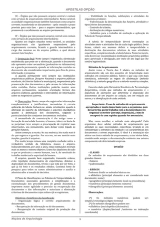 APOSTILAS OPÇÃO
Noções de Arquivologia 5
III – Órgãos que não possuem arquivo central e contam
com serviços de arquivamento intermediário: Nesta variável,
as unidades organizacionais também funcionam como arquivo
corrente, transferindo os documentos – após cessado o prazo
previsto para esta fase – para o arquivo intermediário, que
promoverá o recolhimento ao arquivo permanente.
IV – Órgãos que não possuem arquivo central nem contam
com serviços de arquivamento intermediário:
Quanto aos órgãos situados nesta variável, as unidades
organizacionais são igualmente responsáveis pelo
arquivamento corrente, ficando a guarda intermediária a
cargo das mesmas ou do arquivo público, o qual deverá
assumir tais funções.
3. Destinação final: Neste campo é registrada a destinação
estabelecida que pode ser a eliminação, quando o documento
não apresenta valor secundário (probatório ou informativo)
ou a guarda permanente, quando as informações contidas no
documento são consideradas importantes para fins de prova,
informação e pesquisa.
A guarda permanente será sempre nas instituições
arquivísticas públicas (Arquivo Nacional e arquivos públicos
estaduais, do Distrito Federal e municipais), responsáveis pela
preservação dos documentos e pelo acesso às informações
neles contidas. Outras instituições poderão manter seus
arquivos permanentes, seguindo orientação técnica dos
arquivos públicos, garantindo o intercâmbio de informações
sobre os respectivos acervos.
4. Observações: Neste campo são registradas informações
complementares e justificativas, necessárias à correta
aplicação da tabela. Incluem-se, ainda, orientações quanto à
alteração do suporte da informação e aspectos elucidativos
quanto à destinação dos documentos, segundo a
particularidade dos conjuntos documentais avaliados.
A necessidade de comunicação é tão antiga como a
formação da sociedade humana, o homem, talvez na ânsia de
se perpetuar, teve sempre a preocupação de registrar suas
observações, seu pensamento, para deixar como legado às
gerações futuras.
Assim começou a escrita. Na sua essência. Isto nada mais é
do que registrar e guardar. Por sua vez, no seu sentido mais
simples, guardar é arquivar.
Por muito tempo reinou uma completa confusão sobre o
verdadeiro sentido da biblioteca, museu e arquivo.
Indiscutivelmente, por anos e anos, estas instituições tiveram
mais ou menos o mesmo objetivo. Eram elas depósitos de tudo
o que se produzira a mente humana, isto é, do resultado do
trabalho intelectual e espiritual do homem.
O arquivo, quando bem organizado, transmite ordens,
evita repetição desnecessária de experiências, diminui a
duplicidade de documentos, revela o que está por ser feito, o
que já foi feito e os resultados obtidos. Constitui fonte de
pesquisa para todos os ramos administrativos e auxilia o
administrador a tomada de decisões.
O Plano de Classificação e as Tabelas de Temporalidade de
Documentos associados garantem a simplificação e a
racionalização dos procedimentos de gestão documental,
imprimem maior agilidade e precisão na recuperação dos
documentos e das informações e autorizam a eliminação
criteriosa de documentos cujos valores já se esgotaram.
Objetivos e benefícios da classificação
- Organização lógica e correto arquivamento de
documentos;
- Recuperação da informação ou do documento;
- Recuperação do contexto original de produção dos
documentos;
- Visibilidade às funções, subfunções e atividades do
organismo produtor;
- Padronização da denominação das funções, atividades e
tipos/séries documentais;
- Controle do trâmite;
- Atribuição de códigos numéricos;
- Subsídios para o trabalho de avaliação e aplicação da
Tabela de Temporalidade
A tabela de temporalidade deverá contemplar as
atividades meio e atividades-fim de cada órgão público. Desta
forma, caberá aos mesmos definir a temporalidade e
destinação dos documentos relativos às suas atividades
específicas, complementando a tabela básica. Posteriormente,
esta deverá ser encaminhada à instituição arquivística pública
para aprovação e divulgação, por meio de ato legal que lhe
confira legitimidade.
Métodos de Arquivamento
Assim como a Teoria das 3 idades, os métodos de
arquivamento são um dos assuntos de Arquivologia mais
cobrados em concurso público. Talvez o que caia com mais
constância, sobretudo as regras de alfabetação (método
alfabético), o método geográfico e o método numérico simples.
Conceito dado pelo Dicionário Brasileiro de Terminologia
Arquivística, revela que métodos de arquivamento é =
Sequência de operações que determina a disposição dos
documentos de um arquivo ou coleção, uns em relação aos
outros, e a identificação de cada unidade.
Importante: O uso de métodos de arquivamento
apropriados é muito importante para o organismo, pois
dessa forma quem trabalha com a documentação irá
organizá-la melhor (arranjo, disposição), a fim de
recuperá-la com rapidez quando for necessário.
Mas, como escolher o método mais adequado? Cada
organismo deve adotar métodos de arquivamento que
atendam às suas necessidades específicas, levando-se em
consideração a estrutura da entidade e as características dos
documentos a serem arquivados. O ideal é a instituição não
adotar um único método de arquivamento, e sim vários deles,
considerando sempre a documentação existente nos setores
componentes de determinada empresa.
DIVISÃO
- CLASSES
Os métodos de arquivamento são divididos em duas
grandes classes:
• básicos
• padronizados
- BÁSICOS
Podemos dividir os métodos básicos em:
• alfabético (principal elemento a ser considerado num
documento: nome)
• geográfico (principal elemento: local ou procedência)
• numérico (principal elemento: número)
• ideográfico (principal elemento: assunto)
Observações:
1ª) Os métodos numéricos podem ser:
simples/cronológico/dígito-terminal
2ª) Os métodos ideográficos podem ser:
• alfabético (enciclopédico/dicionário)
• numérico (duplex/decimal /unitermo ou indexação
coordenada)
 