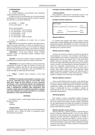 APOSTILAS OPÇÃO
Noções de Arquivologia 6
-PADRONIZADOS
 Variadex
É o método alfabético, acrescentando cores (excelente
auxiliar mnemônico) às letras.
Trabalha-se com 5 cores diferentes. As cores são atribuídas
em função da 2ª letra do nome de entrada no arquivo. As guias
são coloridas e as notações alfabéticas.
Ex.: LETRAS → CORES
O, P, Q e abreviações → azul
Cores convencionadas:
A – D e abreviações – ouro ou laranja
E – H e abreviações – rosa ou amarelo
I – N e abreviações – verde
O – Q e abreviações – azul
R – Z e abreviações – palha ou violeta
As cores são cambiáveis, de acordo com as nossas
conveniências
Obs.: Não precisa memorizar a tabela acima. Numa prova,
aparece um nome específico, e aí basta ao candidato usar as
regras de alfabetação, e atribuir a cor em função da segunda
letra do nome de entrada no arquivo, como mostra o exemplo
da cliente Carolina Souto Neto. A tabela vem inserida na prova.
-Automático - Usa-se para arquivar nomes, evitando
acumular pastas de sobrenomes iguais. Combina letras,
números e cores
-Soundex - Usa-se para arquivar nomes, reunindo-os pela
semelhança da pronúncia, apesar de a grafia ser diferente.
-Mnemônico - Usa-se para codificar os assuntos através da
combinação de letras em lugar de números. As letras são
consideradas símbolos, pelo fato de este método pretender
auxiliar a memória do arquivista, a fim de possibilitar, de
forma mais ágil, a recuperação da informação.
 Rôneo - Combina letras, números e cores. Está
obsoleto.
ATENÇÃO: Os métodos padronizados raramente caem
em prova, sobretudo para cargos de nível médio. Caem
mais para cargos de nível superior ou para concursos
envolvendo a área Arquivística, ligados aos profissionais
da área. Mesmo assim, o mínimo que o concursando deve
saber é identificá-los (VASM-R, estão lembrados). Vale
ressaltar, ainda, o fato de os métodos automático e soundex
não serem utilizados nos arquivos brasileiros, e os métodos
mnemônico e rôneo estarem obsoletos.
SISTEMAS
Os métodos básicos e padronizados fazem parte de dois
grandes sistemas:
• direto
• indireto
- Sistema direto
O próprio nome sugere: busca direta ao local de guarda do
documento, sem o auxílio de índice ou quaisquer outros
instrumentos de pesquisa.
Exemplos: métodos alfabético e geográfico.
- Sistema indireto
Para recuperar o documento é necessário recorrer a um
índice alfabético remissivo ou a um determinado código.
Exemplo: métodos numéricos.
Método alfabético
É o sistema mais simples, fácil, lógico e prático, porque
obedecendo à ordem alfabética pode-se logo imaginar que não
apresentará grandes dificuldades nem para a execução do
trabalho de arquivamento, nem para a procura do documento
desejado, pois a consulta é direta.
Método numérico simples
Consiste em numerar as pastas em ordem da entrada do
correspondente ou assunto, sem nenhuma consideração à
ordem alfabética dos mesmos, dispensando assim qualquer
planejamento anterior do arquivo. Para o bom êxito deste
método, devemos organizar dois índices em fichas; numas
fichas serão arquivadas alfabeticamente, para que se saiba que
numero recebeu o correspondente ou assunto desejado, e no
outro são arquivadas numericamente, de acordo com o
número que recebeu o cliente ou o assunto, ao entrar para o
arquivo. Este último índice pode ser considerado tombo
(registro) de pastas ocupadas e, graças a ele, sabemos qual é o
último número preenchido e assim destinaremos o número
seguinte a qualquer novo cliente que seja registrado.
Método alfabético numérico
Como se pode deduzir pelo seu nome, é um método que
procurou reunir as vantagens dos métodos alfabéticos simples
e numérico simples, tendo alcançado seu objetivo, pois desta
combinação resultou um método que apresenta ao mesmo
tempo a simplicidade de um e a exatidão e rapidez, no
arquivamento, do outro. É conhecido também pelo nome de
numeralfa e alfanumérico.
Método geográfico
Este método é muito aconselhável quando desejamos
ordenar a documentação de acordo com a divisão geográfica,
isto é, de acordo com os países, estados, cidades, municípios
etc. Nos departamentos de vendas, por exemplo, é de especial
utilidade para agrupar os correspondentes de acordo com as
praças onde operam ou residem.
Método específico ou por assunto
Indiscutivelmente, o método específico, representado por
palavras dispostas alfabeticamente, é um dos mais difíceis
processos de arquivamento, pois, consistindo em agrupar as
pastas por assunto, apresenta a dificuldade de se escolher o
melhor termo ou expressão que defina o assunto. Temos o
vocabulário todo da língua à nossa disposição e justamente o
fato de ser tão amplo o campo da escolha nos dificulta a seleção
acertada, além do que entra muito o ponto de vista pessoal do
arquivista, nesta seleção.
 