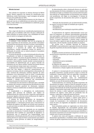 APOSTILAS OPÇÃO
Noções de Arquivologia 7
Método decimal
Este método foi inspirado no Sistema Decimal de Melvil
Dewey. Dewey organizou um sistema de classificação para
bibliotecas, muito interessante, o qual conseguiu um grande
sucesso; fora publicado em 1876.
Dividiu ele os conhecimentos humanos em dez classes, as
quais, por sua vez, se subdividiram em outras dez, e assim por
diante, sendo infinita essa possibilidade de subdivisão, graças
à sua base decimal.
Método simplificado
Este a rigor não deveria ser considerado propriamente um
método, pois, na realidade, nada mais é do que a utilização de
vários métodos ao mesmo tempo, com a finalidade de reunir
num só móvel as vantagens de todos eles.
Avaliação, Temporalidade e Destinação
A avaliação é uma atividade vital em um programa de
gestão arquivística de documentos, pois permite racionalizar
o acúmulo dos documentos nas fases corrente e intermediária,
facilitando a constituição dos arquivos permanentes. A
avaliação é o processo de análise dos documentos
arquivísticos, visando estabelecer prazos de guarda e a
destinação, de acordo com os valores primário e secundário
que lhes são atribuídos.
Os prazos de guarda e as ações de destinação deverão estar
formalizados na tabela de temporalidade e destinação do
órgão ou entidade. Os prazos de guarda referem-se ao tempo
necessário para o arquivamento dos documentos nas fases
corrente e intermediária, visando atender exclusivamente às
necessidades da administração que os gerou, baseado em
estimativas de uso. Nesse sentido, nenhum documento deverá
ser conservado por tempo maior que o necessário.
A aplicação dos critérios de avaliação é feita com base na
teoria das três idades e efetiva-se, primeiramente, nos
arquivos correntes, a fim de se distinguirem os documentos de
valor eventual (de eliminação sumária) daqueles de valor
probatório e/ou informativo. Deve-se evitar a transferência
para os arquivos intermediários de documentos que não
tenham sido anteriormente avaliados, pois as atividades de
avaliação e seleção nesses arquivos são extremamente
onerosas do ponto de vista técnico e gerencial.
A destinação dos documentos é efetivada após a atividade
de seleção, que consiste na separação dos documentos de valor
permanente daqueles passíveis de eliminação, mediante
critérios e técnicas estabelecidos na tabela de temporalidade e
destinação.
A complexidade e a abrangência de conhecimentos
exigidos pelo processo de avaliação, que implica no
estabelecimento de critérios de valor, requerem a participação
de pessoas ligadas a diversas áreas profissionais do órgão ou
entidade, conforme legislação vigente.
O sistema de gestão arquivística de documentos,
particularmente no caso de um SIGAD, deve identificar a
temporalidade e a destinação prevista para o documento no
momento da captura e do registro, de acordo com os prazos e
as ações previstas na tabela de temporalidade e destinação do
órgão ou entidade.
Essa informação deve ser registrada em um metadado
associado ao documento. O sistema de gestão arquivística de
documentos deve também ter capacidade de identificar os
documentos que já cumpriram sua temporalidade para
implementar a destinação prevista. No caso de um SIGAD, esse
sistema deverá ser capaz de listar os documentos que tenham
cumprido o prazo previsto na tabela de temporalidade e
destinação.
4 http://www.uel.br/cch/cdph/arqtxt/downloads_e_ARQ.pdf
As determinações sobre a destinação devem ser aplicadas
aos documentos de forma sistemática no curso rotineiro das
atividades do órgão ou entidade. Essas mesmas determinações
não poderão ser implementadas em documentos que estejam
com pendências, sob litígio ou investigação. O sistema de
gestão arquivística de documentos deve prever as seguintes
ações:
- Retenção dos documentos, por um determinado período,
no arquivo corrente do órgão ou entidade que os gerou.
- Eliminação física;
- Transferência;
- Recolhimento para instituição arquivística pública.
O arquivamento de registros informatizados ocorre por
meio de programas ou sistemas informatizados geralmente
não usam papéis, e podem usar as formas de classificação por
método numérico, por assunto ou mesmo o método alfabético.
Porém, é sempre importante o sistema conter campos de
busca de dados e opção de cópia de segurança (backup) ou de
impressão, a fim de impedir a perda de dados ou arquivos.
De acordo com o Conselho Nacional de Arquivos
(CONARQ)4, os procedimentos e operações técnicas do sistema
de gestão arquivística de documentos digitais e convencionais:
Captura
A captura consiste em declarar um documento como sendo
um documento arquivístico por meio das ações de:
- registro;
- classificação;
- indexação;
- atribuição de outros metadados;
- arquivamento.
Os objetivos da captura são:
- identificar o documento como documento arquivístico;
- demonstrar a relação orgânica dos documentos.
A captura é a incorporação de um documento ao sistema
de gestão arquivística, quando passará a seguir as rotinas de
tramitação e arquivamento. Uma vez capturado, o documento
tanto poderá ser incluído num fluxo de trabalho e
posteriormente arquivado, como ser imediatamente
arquivado em uma pasta, no caso de documentos em papel, ou
diretório, no caso de documentos digitais.
Tradicionalmente, nos sistemas de gestão arquivística de
documentos em papel, a captura é feita no momento em que o
documento é registrado, classificado e/ou identificado. Em um
Sistema Informatizado de Gestão Arquivística de Documentos
(SIGAD), o documento tanto pode ser produzido diretamente
dentro do sistema e então capturado automaticamente no
momento do registro, como pode ser produzido fora do
sistema e capturado e registrado posteriormente.
Além do código de classificação, descritores, número de
protocolo e número de registro, a captura pode prever a
introdução de outros metadados tais como: data e hora da
criação, da transmissão e do recebimento do documento;
nome do autor, do originador, do digitador e do destinatário,
entre outros.
Esses metadados podem ser registrados em vários níveis
de detalhe, dependendo das necessidades geradas pelos
procedimentos do órgão ou entidade e do seu contexto jurídico
administrativo. Os metadados são essenciais para identificar o
documento arquivístico de um modo inequívoco e mostrar sua
relação com os outros documentos.
A captura tem como pré-requisito a definição de: quais
documentos (produzidos e recebidos) serão capturados pelo
sistema de gestão arquivística de documentos; quem deve ter
 