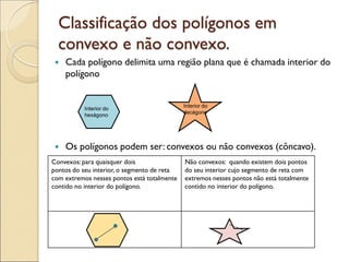 Classificação dos polígonos em
convexo e não convexo.
 Cada polígono delimita uma região plana que é chamada interior do
polígono
 Os polígonos podem ser: convexos ou não convexos (côncavo).
Interior do
hexágono
Interior do
decágono
Convexos:para quaisquer dois
pontos do seu interior, o segmento de reta
com extremos nesses pontos está totalmente
contido no interior do polígono.
Não convexos: quando existem dois pontos
do seu interior cujo segmento de reta com
extremos nesses pontos não está totalmente
contido no interior do polígono.
 