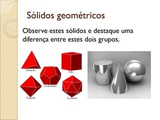 Sólidos geométricos
Observe estes sólidos e destaque uma
diferença entre estes dois grupos.
 