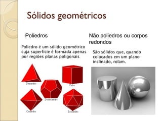 Sólidos geométricos
Poliedros Não poliedros ou corpos
redondos
Poliedro é um sólido geométrico
cuja superfície é formada apenas
por regiões planas poligonais
São sólidos que, quando
colocados em um plano
inclinado, rolam.
 