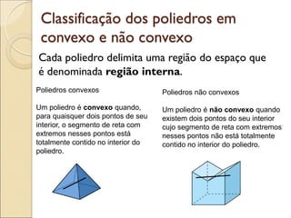 Cada poliedro delimita uma região do espaço que
é denominada região interna.
Classificação dos poliedros em
convexo e não convexo
Poliedros convexos
Um poliedro é convexo quando,
para quaisquer dois pontos de seu
interior, o segmento de reta com
extremos nesses pontos está
totalmente contido no interior do
poliedro.
Poliedros não convexos
Um poliedro é não convexo quando
existem dois pontos do seu interior
cujo segmento de reta com extremos
nesses pontos não está totalmente
contido no interior do poliedro.
 