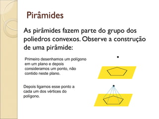 Pirâmides
As pirâmides fazem parte do grupo dos
poliedros convexos. Observe a construção
de uma pirâmide:
•
Primeiro desenhamos um polígono
em um plano e depois
consideramos um ponto, não
contido neste plano.
Depois ligamos esse ponto a
cada um dos vértices do
polígono.
•
 