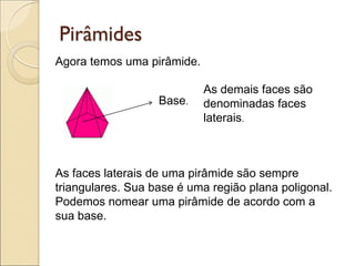 Agora temos uma pirâmide.
Pirâmides
Base.
As demais faces são
denominadas faces
laterais.
As faces laterais de uma pirâmide são sempre
triangulares. Sua base é uma região plana poligonal.
Podemos nomear uma pirâmide de acordo com a
sua base.
 