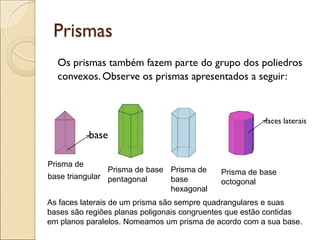 Prismas
Os prismas também fazem parte do grupo dos poliedros
convexos. Observe os prismas apresentados a seguir:
faces laterais
base
Prisma de
base triangular
Prisma de base
pentagonal
Prisma de
base
hexagonal
Prisma de base
octogonal
As faces laterais de um prisma são sempre quadrangulares e suas
bases são regiões planas poligonais congruentes que estão contidas
em planos paralelos. Nomeamos um prisma de acordo com a sua base.
 