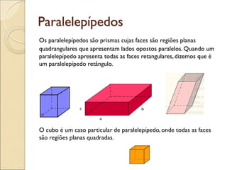 Paralelepípedos
Os paralelepípedos são prismas cujas faces são regiões planas
quadrangulares que apresentam lados opostos paralelos. Quando um
paralelepípedo apresenta todas as faces retangulares,dizemos que é
um paralelepípedo retângulo.
O cubo é um caso particular de paralelepípedo, onde todas as faces
são regiões planas quadradas.
 