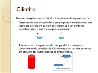 Cilindro
Podemos imaginar que um cilindro é construído da seguinte forma:
I. Desenhamos uma circunferência em um plano e consideramos um
segmento de reta em que um dos extremos é um ponto da
circunferência e o outro é um ponto qualquer.
II. Traçamos outros segmentos de reta, paralelos e de mesmo
comprimento do considerado inicialmente, com um dos extremos
em cada um dos outros pontos da circunferência.
 