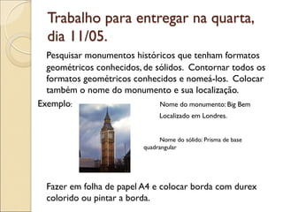 Trabalho para entregar na quarta,
dia 11/05.
Pesquisar monumentos históricos que tenham formatos
geométricos conhecidos, de sólidos. Contornar todos os
formatos geométricos conhecidos e nomeá-los. Colocar
também o nome do monumento e sua localização.
Exemplo: Nome do monumento: Big Bem
Localizado em Londres.
Nome do sólido: Prisma de base
quadrangular
Fazer em folha de papel A4 e colocar borda com durex
colorido ou pintar a borda.
 