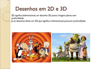 Desenhos em 2D e 3D
2D significa bidimensional, um desenho 2D possui imagens planas sem
profundidade.
Já os desenhos feitos em 3D, que significa tridimensional, possuem profundidade.
 