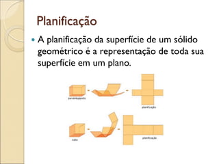 Planificação
 A planificação da superfície de um sólido
geométrico é a representação de toda sua
superfície em um plano.
 