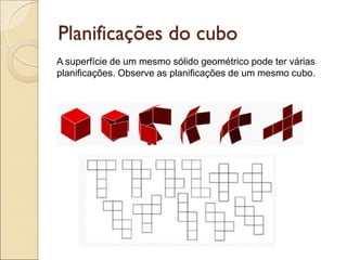 Planificações do cubo
A superfície de um mesmo sólido geométrico pode ter várias
planificações. Observe as planificações de um mesmo cubo.
 