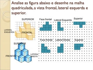 Analise as figura abaixo e desenhe na malha
quadriculada, a vista frontal, lateral esquerda e
superior.
FRONTAL
LATERAL
ESQUERDA
SUPERIOR
FRONTAL
LATERAL
DIREITA
SUPERIOR
Face frontal Lateral Esquerda
Superior
Face frontal Lateral Direita Superior
 