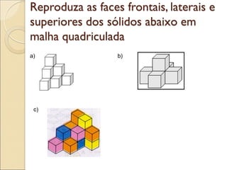 Reproduza as faces frontais, laterais e
superiores dos sólidos abaixo em
malha quadriculada
a) b)
c)
 