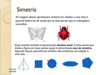 Simetria
As imagens abaixo apresentam simetria em relação a uma reta: é
possível dobrá-las de modo que as duas partes que se sobrepõem
coincidam.
Essa simetria também é denominada simetria axial. A linha acima que
divide a figura em duas partes iguais é denominada eixo de simetria.
Algumas figuras geométricas também são simétricas em relação a
uma reta.
Eixo de
simetria
 