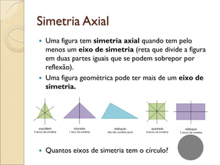 Simetria Axial
 Uma figura tem simetria axial quando tem pelo
menos um eixo de simetria (reta que divide a figura
em duas partes iguais que se podem sobrepor por
reflexão).
 Uma figura geométrica pode ter mais de um eixo de
simetria.
 Quantos eixos de simetria tem o círculo?
 