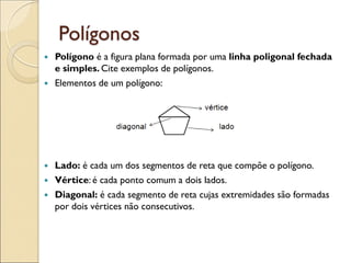 Polígonos
 Polígono é a figura plana formada por uma linha poligonal fechada
e simples. Cite exemplos de polígonos.
 Elementos de um polígono:
 Lado: é cada um dos segmentos de reta que compõe o polígono.
 Vértice: é cada ponto comum a dois lados.
 Diagonal: é cada segmento de reta cujas extremidades são formadas
por dois vértices não consecutivos.
 