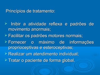 Princípios de tratamento:Princípios de tratamento:
 Inibir a atividade reflexa e padrões deInibir a atividade reflexa e padrões de
movimento anormais;movimento anormais;
 Facilitar os padrões motores normais;Facilitar os padrões motores normais;
 Fornecer o máximo de informaçõesFornecer o máximo de informações
proprioceptivas e esteroceptivas;proprioceptivas e esteroceptivas;
 Realizar um atendimento individual;Realizar um atendimento individual;
 Tratar o paciente de forma global.Tratar o paciente de forma global.
 