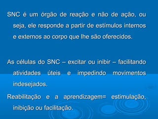 SNC é um órgão de reação e não de ação, ouSNC é um órgão de reação e não de ação, ou
seja, ele responde a partir de estímulos internosseja, ele responde a partir de estímulos internos
e externos ao corpo que lhe são oferecidos.e externos ao corpo que lhe são oferecidos.
As células do SNC – excitar ou inibir – facilitandoAs células do SNC – excitar ou inibir – facilitando
atividades úteis e impedindo movimentosatividades úteis e impedindo movimentos
indesejados.indesejados.
Reabilitação e a aprendizagem= estimulação,Reabilitação e a aprendizagem= estimulação,
inibição ou facilitação.inibição ou facilitação.
 