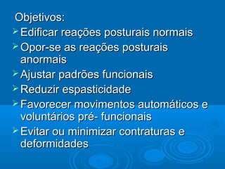 Objetivos:Objetivos:
 Edificar reações posturais normaisEdificar reações posturais normais
 Opor-se as reações posturaisOpor-se as reações posturais
anormaisanormais
 Ajustar padrões funcionaisAjustar padrões funcionais
 Reduzir espasticidadeReduzir espasticidade
 Favorecer movimentos automáticos eFavorecer movimentos automáticos e
voluntários pré- funcionaisvoluntários pré- funcionais
 Evitar ou minimizar contraturas eEvitar ou minimizar contraturas e
deformidadesdeformidades
 