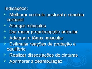 Indicações:Indicações:
 Melhorar controle postural e simetriaMelhorar controle postural e simetria
corporalcorporal
 Alongar músculosAlongar músculos
 Dar maior propriocepção articularDar maior propriocepção articular
 Adequar o tônus muscularAdequar o tônus muscular
 Estimular reações de proteção eEstimular reações de proteção e
equilíbrioequilíbrio
 Realizar dissociações de cinturasRealizar dissociações de cinturas
 Aprimorar a deambulaçãoAprimorar a deambulação
 
